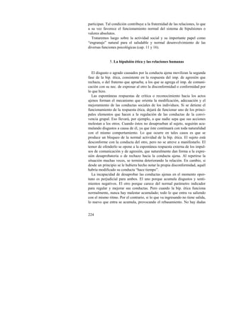 participan. Tal condición contribuye a la fraternidad de las relaciones, lo que 
a su vez favorece el funcionamiento normal del sistema de bipulsiones o 
valores absolutos. 
Trataremos luego sobre la actividad social y su importante papel como 
“engranaje” natural para el saludable y normal desenvolvimiento de las 
diversas funciones psicológicas (cap. 11 y 16). 
224 
5. La bipulsión ética y las relaciones humanas 
El disgusto o agrado causados por la conducta ajena movilizan la segunda 
fase de la bip. ética, consistente en la respuesta del imp. de agresión que 
rechaza, o del fraterno que aprueba; a los que se agrega el imp. de comuni-cación 
con su nec. de expresar al otro la disconformidad o conformidad por 
lo que hizo. 
Las espontáneas respuestas de crítica o reconocimiento hacia los actos 
ajenos forman el mecanismo que orienta la modificación, adecuación y el 
mejoramiento de las conductas sociales de los individuos. Si se detiene el 
funcionamiento de la respuesta ética, dejará de funcionar uno de los princi-pales 
elementos que hacen a la regulación de las conductas de la convi-vencia 
grupal. Eso llevará, por ejemplo, a que nadie sepa que sus acciones 
molestan a los otros. Cuando éstos no desaprueban al sujeto, seguirán acu-mulando 
disgustos a causa de él, ya que éste continuará con toda naturalidad 
con el mismo comportamiento. Lo que ocurre en tales casos es que se 
produce un bloqueo de la normal actividad de la bip. ética. El sujeto está 
desconforme con la conducta del otro, pero no se atreve a manifestarlo. El 
temor de ofenderlo se opone a la espontánea respuesta externa de los impul-sos 
de comunicación y de agresión, que naturalmente dan forma a la expre-sión 
desaprobatoria o de rechazo hacia la conducta ajena. Al repetirse la 
situación muchas veces, se termina deteriorando la relación. En cambio, si 
desde un principio se le hubiera hecho notar la propia disconformidad, aquél 
habría modificado su conducta “hace tiempo”. 
La incapacidad de desaprobar las conductas ajenas en el momento opor-tuno 
es perjudicial para ambos. El uno porque acumula disgustos y senti-mientos 
negativos. El otro porque carece del normal parámetro indicador 
para regular y mejorar sus conductas. Pero cuando la bip. ética funciona 
normalmente, nunca hay malestar acumulado; todo lo que entra va saliendo 
con el mismo ritmo. Por el contrario, si lo que va ingresando no tiene salida, 
lo nuevo que entra se acumula, provocando el rebasamiento. No hay dudas 
 