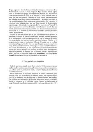 de que es positivo el evitar hacer sentir mal a otro sujeto, pero el caso de la 
desaprobación es quizás la única excepción. Aquí lo bueno para él y para 
todos es manifestar la propia disconformidad. Aunque ello provoque un 
cierto displacer moral en aquél, no se deteriora la buena relación como se 
teme, sino que se la refuerza. De no ser así, en la tribu se habría presentado 
una situación de exclusión entre la respuesta ética y las buenas relaciones, lo 
cual no podía suceder al ser ambas cosas indispensables. Por esa razón, el 
psiquismo viene adaptado para que sea “bien tolerada” la desaprobación 
espontánea por determinada acción propia. En los casos en que “cae mal” el 
reproche, es cuando contiene elementos acumulados del pasado. Lo que 
ofende realmente es enterarse de que había una disconformidad anterior no 
manifestada en su momento. Naturalmente es preferible que se expresen los 
afectos oportunamente. 
Además de este mecanismo, por el que espontáneamente se prefiere la 
manifestación directa de disconformidad hacia la propia conducta, a cambio 
de su ocultamiento, existe otro elemento por el cual la respuesta de enojo, 
etc., no perjudica sino que favorece las relaciones humanas. Consiste en el 
arrepentimiento mutuo o sentimiento bilateral de culpa que se produce 
comúnmente luego del hecho. Una vez que el sujeto se enojó con el otro, 
surge después de ello un estado anímico por el que se siente haber “estado 
mal” con él. Paralelamente, el otro sujeto siente que no debía haber hecho 
aquello que motivó el enojo. Esta situación es seguida por el mutuo pedido, 
implícito o explícito, de disculpa, por lo que todo vuelve a la normalidad, 
pero, y aquí está lo importante, habiéndose purificado la relación y garan-tizado 
225 
la futura corrección y el mejoramiento de la conducta. 
6. Valores relativos o adquiridos 
Todo lo que hemos tratado hasta ahora sobre las bipulsiones corresponde 
al plano de las funciones esenciales, a lo necesario y común en toda cultura. 
Los valores relativos, en cambio, son las variables formas de manifestarse 
los valores absolutos. 
En las bipulsiones, las relaciones dialécticas de esencia y fenómeno, con-tenido 
y forma, etc., se presentan de la misma manera que habíamos obser-vado 
en los impulsos. Allí decíamos que el ingerir alimento, por ejemplo, 
era el objeto de satisfacción del impulso alimenticio, como lo esencial, 
necesario, constante, o el contenido común. Luego, las metas-medio y 
metas-fin eran lo manifiesto, casual, variable o la forma diferente. Los valo- 
 