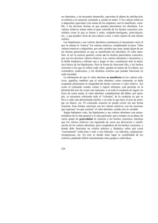 res absolutos, o de necesario desarrollo, equivalen al objeto de satisfacción; 
se refieren a lo esencial, constante y común en todos. Y los valores relativos 
o adquiridos equivalen a las metas de los impulsos; son lo manifiesto, varia-ble, 
226 
o las diversas formas en que pueden presentarse los absolutos. Los 
valores relativos tratan sobre el gran colorido de los hechos concretos con-cebidos 
como lo que es bueno o malo, estúpido-inteligente, justo-injusto, 
etc., y que pueden variar de una cultura a otra, o entre sujetos de una misma 
cultura. 
Las bipulsiones y sus valores absolutos constituyen el mecanismo vacío al 
que la cultura le “coloca” los valores relativos, completando la tarea. Tales 
valores relativos o adquiridos, por más variados que sean, jamás dejan de ser 
las formas particulares en que se manifiestan los absolutos. El valor abso-luto, 
al ser la esencia general, existe en los hechos particulares concretos, 
que son los diversos valores relativos. Los valores absolutos o necesarios, y 
la doble tendencia a afirmar uno y negar el otro, constituyen sólo la mecá-nica 
básica de las bipulsiones. Pero la forma de funcionar ello, y los hechos 
concretos a los que se refiere cada valor, quedan en manos de la cultura, sus 
costumbres, tradiciones, y los distintos criterios que puedan funcionar en 
cada sociedad. 
La afirmación de que el valor absoluto se manifiesta en los valores rela-tivos, 
significa, también, que el valor absoluto, como contenido, se halla 
ocupando plenamente la integridad del hecho concreto o valor relativo. Así 
como el contenido común: comer o ingerir alimento, está presente en la 
plenitud del acto de comer una manzana, o en toda la conducta de ingerir un 
trozo de carne asada, el valor absoluto: cumplimiento del deber, por ejem-plo, 
se encuentra cubriendo todo el “volumen” de la conducta en que se 
lleva a cabo una determinada misión, o en todo lo que hace al acto de entre-gar 
un dinero, etc. El contenido esencial no puede existir sin una forma 
concreta. Esas formas concretas son los valores relativos, son las nociones 
que expresan “en qué consiste” el valor absoluto, siendo esto lo variable. 
Según habíamos visto, las bipulsiones y sus valores absolutos van estruc-turándose 
de lo más general a lo más particular, pero siempre en un plano de 
cierto grado de generalidad en relación a los hechos concretos; mientras 
que los valores relativos van siguiendo de cerca esa derivación o ramifi-cación 
de los valores absolutos, pero ocupándose de los hechos concretos, y 
donde debe funcionar un criterio práctico y dinámico sobre qué cosas 
“exactamente” están bien o mal, o son ridículas - no ridículas, respetuosas-irrespetuosas, 
etc. En ésto es donde tiene lugar la variabilidad de los 
criterios, pudiendo diferir enormemente entre grupos o individuos. 
 