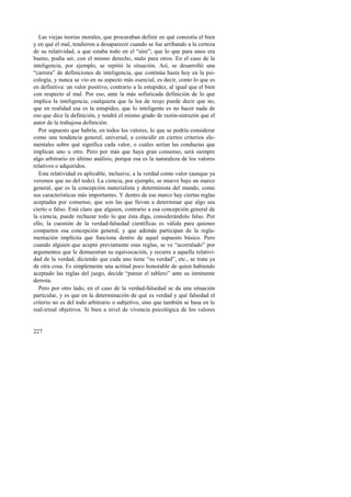 Las viejas teorías morales, que procuraban definir en qué consistía el bien 
y en qué el mal, tendieron a desaparecer cuando se fue arribando a la certeza 
de su relatividad, a que estaba todo en el “aire”; que lo que para unos era 
bueno, podía ser, con el mismo derecho, malo para otros. En el caso de la 
inteligencia, por ejemplo, se repitió la situación. Así, se desarrolló una 
“carrera” de definiciones de inteligencia, que continúa hasta hoy en la psi-cología, 
227 
y nunca se vio en su aspecto más esencial, es decir, como lo que es 
en definitiva: un valor positivo, contrario a la estupidez, al igual que el bien 
con respecto al mal. Por eso, ante la más sofisticada definición de lo que 
implica la inteligencia, cualquiera que la lea de reojo puede decir que no, 
que en realidad esa es la estupidez, que lo inteligente es no hacer nada de 
eso que dice la definición, y tendrá el mismo grado de razón-sinrazón que el 
autor de la trabajosa definición. 
Por supuesto que habría, en todos los valores, lo que se podría considerar 
como una tendencia general, universal, a coincidir en ciertos criterios ele-mentales 
sobre qué significa cada valor, o cuáles serían las conductas que 
implican uno u otro. Pero por más que haya gran consenso, será siempre 
algo arbitrario en último análisis, porque esa es la naturaleza de los valores 
relativos o adquiridos. 
Esta relatividad es aplicable, inclusive, a la verdad como valor (aunque ya 
veremos que no del todo). La ciencia, por ejemplo, se mueve bajo un marco 
general, que es la concepción materialista y determinista del mundo, como 
sus características más importantes. Y dentro de ese marco hay ciertas reglas 
aceptadas por consenso, que son las que llevan a determinar que algo sea 
cierto o falso. Está claro que alguien, contrario a esa concepción general de 
la ciencia, puede rechazar todo lo que ésta diga, considerándolo falso. Por 
ello, la cuestión de la verdad-falsedad científicas es válida para quienes 
comparten esa concepción general, y que además participan de la regla-mentación 
implícita que funciona dentro de aquel supuesto básico. Pero 
cuando alguien que aceptó previamente esas reglas, se ve “acorralado” por 
argumentos que le demuestran su equivocación, y recurre a aquella relativi-dad 
de la verdad, diciendo que cada uno tiene “su verdad”, etc., se trata ya 
de otra cosa. Es simplemente una actitud poco honorable de quien habiendo 
aceptado las reglas del juego, decide “patear el tablero” ante su inminente 
derrota. 
Pero por otro lado, en el caso de la verdad-falsedad se da una situación 
particular, y es que en la determinación de qué es verdad y qué falsedad el 
criterio no es del todo arbitrario o subjetivo, sino que también se basa en lo 
real-irreal objetivos. Si bien a nivel de vivencia psicológica de los valores 
 