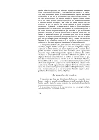 pueden haber dos personas con opiniones o creencias totalmente opuestas 
sobre los hechos de la realidad, y cada una sentir que lo suyo es la verdad, 
aquí surge un elemento nuevo: la realidad es una sola; y puede por lo tanto 
darse el caso de que una de las opiniones coincida con ella y la otra no. En 
tal caso, la que se ajusta a la realidad, aunque no sepamos cuál es, además 
de ser una verdad relativa, subjetiva, igual que la otra, será también absoluta 
u objetiva (aunque incompleta, por cuanto no podrá abarcar toda esa 
realidad). Y por lo general esa verdad objetiva se puede comprobar 
recurriendo a la práctica, a la evidencia de los hechos, a lo que demuestra la 
propia realidad. Los otros valores sólo dependen de elementos subjetivos, y 
en último análisis del placer-displacer que sostienen lo que se considera 
positivo o negativo. Si esto es opuesto entre los sujetos, jamás habrá un 
criterio o parámetro objetivo que determine quién tiene razón. Siempre 
dependerá de aquellos elementos psicológicos subjetivos. Lo que es bueno 
para uno, por ejemplo, puede ser malo para otro; y “afuera”, en la realidad 
objetiva, no hay nada bueno o malo en sí, ni algo que se le parezca, como sí 
ocurre con lo real-irreal objetivos, fundamentos de lo verdadero-falso. 
El bien y el mal, lo bello y feo, junto a muchos otros valores, entre los que 
se incluye, en gran medida, aquello que se considera inteligente o estúpido, 
dependen, en último término, del placer-displacer que los sostienen. Estos 
pueden presentarse en forma inversa entre individuos, y todo seguirá en la 
discusión, porque no hay otro parámetro o punto de referencia. En cambio 
en el caso de la verdad-falsedad, la base de su determinación, además de ser 
el placer-displacer correspondientes, es también la realidad misma, la que, 
más allá de que se coincida o no con ella, es de una sola manera.! Por eso, 
la verdad-falsedad, en cuanto a la base de su determinación, tienen un “pie” 
afuera de la subjetividad y apoyado en la realidad objetiva. Esto no quiere 
decir que se pretenda algo por fuera del placer-displacer, sino que dichas 
reacciones anímicas se “ligan” a la verdad-falsedad respectivamente, valores 
que a su vez dependen de lo real-irreal como elementos objetivos, inde-pendientes 
228 
de los intereses y afectos subjetivos. 
7. La fuente de los valores relativos 
El mecanismo que hace que determinados hechos sean concebidos como 
buenos o malos en general, consiste básicamente en la aprobación-desapro-bación 
sociales hacia los actos concretos. La aprobación-desaprobación 
! Si se supone que podría no ser de una sola manera, sino por ejemplo: múltiple, 
entonces sería de una sola manera: múltiple. 
 