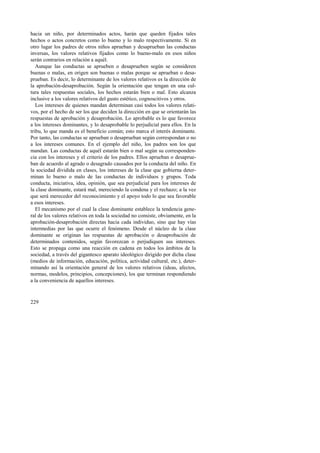 hacia un niño, por determinados actos, harán que queden fijados tales 
hechos o actos concretos como lo bueno y lo malo respectivamente. Si en 
otro lugar los padres de otros niños aprueban y desaprueban las conductas 
inversas, los valores relativos fijados como lo bueno-malo en esos niños 
serán contrarios en relación a aquél. 
Aunque las conductas se aprueben o desaprueben según se consideren 
buenas o malas, en origen son buenas o malas porque se aprueban o desa-prueban. 
229 
Es decir, lo determinante de los valores relativos es la dirección de 
la aprobación-desaprobación. Según la orientación que tengan en una cul-tura 
tales respuestas sociales, los hechos estarán bien o mal. Esto alcanza 
inclusive a los valores relativos del gusto estético, cognoscitivos y otros. 
Los intereses de quienes mandan determinan casi todos los valores relati-vos, 
por el hecho de ser los que deciden la dirección en que se orientarán las 
respuestas de aprobación y desaprobación. Lo aprobable es lo que favorece 
a los intereses dominantes, y lo desaprobable lo perjudicial para ellos. En la 
tribu, lo que manda es el beneficio común; esto marca el interés dominante. 
Por tanto, las conductas se aprueban o desaprueban según correspondan o no 
a los intereses comunes. En el ejemplo del niño, los padres son los que 
mandan. Las conductas de aquél estarán bien o mal según su corresponden-cia 
con los intereses y el criterio de los padres. Ellos aprueban o desaprue-ban 
de acuerdo al agrado o desagrado causados por la conducta del niño. En 
la sociedad dividida en clases, los intereses de la clase que gobierna deter-minan 
lo bueno o malo de las conductas de individuos y grupos. Toda 
conducta, iniciativa, idea, opinión, que sea perjudicial para los intereses de 
la clase dominante, estará mal, mereciendo la condena y el rechazo; a la vez 
que será merecedor del reconocimiento y el apoyo todo lo que sea favorable 
a esos intereses. 
El mecanismo por el cual la clase dominante establece la tendencia gene-ral 
de los valores relativos en toda la sociedad no consiste, obviamente, en la 
aprobación-desaprobación directas hacia cada individuo, sino que hay vías 
intermedias por las que ocurre el fenómeno. Desde el núcleo de la clase 
dominante se originan las respuestas de aprobación o desaprobación de 
determinados contenidos, según favorezcan o perjudiquen sus intereses. 
Esto se propaga como una reacción en cadena en todos los ámbitos de la 
sociedad, a través del gigantesco aparato ideológico dirigido por dicha clase 
(medios de información, educación, política, actividad cultural, etc.), deter-minando 
así la orientación general de los valores relativos (ideas, afectos, 
normas, modelos, principios, concepciones), los que terminan respondiendo 
a la conveniencia de aquellos intereses. 
 