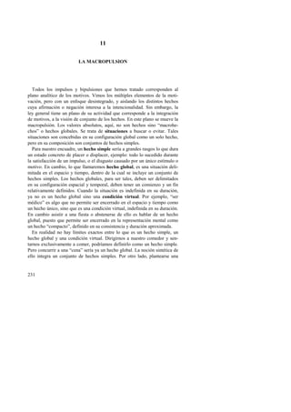 231 
11 
LA MACROPULSION 
Todos los impulsos y bipulsiones que hemos tratado corresponden al 
plano analítico de los motivos. Vimos los múltiples elementos de la moti-vación, 
pero con un enfoque desintegrado, y aislando los distintos hechos 
cuya afirmación o negación interesa a la intencionalidad. Sin embargo, la 
ley general tiene un plano de su actividad que corresponde a la integración 
de motivos, a la visión de conjunto de los hechos. En este plano se mueve la 
macropulsión. Los valores absolutos, aquí, no son hechos sino “macrohe-chos” 
o hechos globales. Se trata de situaciones a buscar o evitar. Tales 
situaciones son concebidas en su configuración global como un solo hecho, 
pero en su composición son conjuntos de hechos simples. 
Para nuestro encuadre, un hecho simple sería a grandes rasgos lo que dura 
un estado concreto de placer o displacer, ejemplo: todo lo sucedido durante 
la satisfacción de un impulso, o el disgusto causado por un único estímulo o 
motivo. En cambio, lo que llamaremos hecho global, es una situación deli-mitada 
en el espacio y tiempo, dentro de la cual se incluye un conjunto de 
hechos simples. Los hechos globales, para ser tales, deben ser delimitados 
en su configuración espacial y temporal, deben tener un comienzo y un fin 
relativamente definidos. Cuando la situación es indefinida en su duración, 
ya no es un hecho global sino una condición virtual. Por ejemplo, “ser 
médico” es algo que no permite ser encerrado en el espacio y tiempo como 
un hecho único, sino que es una condición virtual, indefinida en su duración. 
En cambio asistir a una fiesta o abstenerse de ello es hablar de un hecho 
global, puesto que permite ser encerrado en la representación mental como 
un hecho “compacto”, definido en su consistencia y duración aproximada. 
En realidad no hay límites exactos entre lo que es un hecho simple, un 
hecho global y una condición virtual. Dirigirnos a nuestro comedor y sen-tarnos 
exclusivamente a comer, podríamos definirlo como un hecho simple. 
Pero concurrir a una “cena” sería ya un hecho global. La noción sintética de 
ello integra un conjunto de hechos simples. Por otro lado, plantearse una 
 