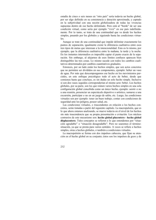 estadía de cinco o seis meses en “otro país” sería todavía un hecho global, 
por ser algo definido en su consistencia y duración aproximada, y captado 
en la subjetividad con una noción globalizadora de todas las vivencias 
supuestas dentro de ese hecho delimitado. Pero está al “borde” de ser una 
condición virtual, como sería por ejemplo “vivir” en ese país indefinida-mente. 
232 
Por lo tanto, se trata de una continuidad que va desde los hechos 
simples, pasando por los globales y siguiendo hasta las condiciones virtua-les. 
Aunque se trate de una continuidad que impide delimitar exactamente los 
puntos de separación, igualmente existe la diferencia cualitativa entre esos 
tres tipos de metas que interesan a la intencionalidad. Esto es lo mismo, por 
ejemplo, que la diferencia cualitativa entre la mañana, la tarde y la noche. 
En los instantes intermedios es imposible captar el punto exacto de la sepa-ración. 
Sin embargo, al alejarnos de esos límites confusos aparecen bien 
distinguibles las tres cosas. Lo mismo sucede con todos los cambios cuali-tativos 
determinados por cambios cuantitativos graduales. 
Entonces, por un lado están los hechos simples, que son actos concretos 
que no permiten ser divididos en sus componentes, ejemplo: beber un vaso 
de agua. Por más que descompongamos ese hecho en los movimientos par-ciales, 
en este enfoque psicológico todo el acto de beber, desde que 
comienza hasta que concluye, es sin dudas un solo hecho simple. Inclusive 
si son dos vasos seguidos corresponderían al mismo acto: beber. Los hechos 
globales, por su parte, son los que reúnen varios hechos simples en una sola 
configuración global concebida como un único hecho, ejemplo: asistir o no 
a una reunión, presenciar un espectáculo deportivo o artístico, sumarse a una 
excursión, participar o no en un juego de salón, etc. Luego, las condiciones 
virtuales son por ejemplo: tener un buen trabajo, contar con condiciones de 
seguridad ante los peligros, poseer salud, etc. 
Las condiciones virtuales, o trascendentes en relación a los hechos con-cretos, 
serán tratadas a partir del siguiente capítulo. La macropulsión, que es 
lo que ahora estamos analizando, se mueve todavía en el nivel de los hechos 
sin más trascendencia que su propia presentación o evitación. Los núcleos 
contrarios de este mecanismo son: hecho global placentero - hecho global 
displacentero. Tales conceptos se refieren a lo que entendemos por “situa-ción 
agradable” o “situación desagradable”. Pero no usaremos el término: 
situación, ya que se presta para varios sentidos. A veces se refiere a hechos 
simples, otras a hechos globales, o también a condiciones virtuales. 
La macropulsión se forma con dos impulsos cabecera, que fijan su aten-ción 
en el hecho global en su conjunto; éstos son los impulsos de gozo y de 
 