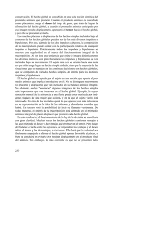 conservación. El hecho global es concebido en una sola noción sintética del 
promedio anímico que promete. Cuando el producto anímico es concebido 
como placentero, surge el deseo del imp. de gozo, que trata de lograr la 
afirmación del hecho global; y cuando el promedio anímico anticipado por 
esa imagen resulta displacentero, aparecerá el temor hacia el hecho global, 
y por ello se procurará evitarlo. 
Los muchos placeres o displaceres de los hechos simples incluidos bajo el 
contorno de los hechos globales pueden ser de los más diversos impulsos o 
bipulsiones. Por eso, además de los dos impulsos cabecera, la composición 
de la macropulsión puede contar con la participación rotativa de cualquier 
impulso o bipulsión. Prácticamente todos los impulsos y bipulsiones se 
mueven con regularidad en el marco del funcionamiento integral de la 
macropulsión. Al ser ésta una tendencia que reúne e integra dinámicamente 
los diversos motivos, con gran frecuencia los impulsos y bipulsiones se ven 
incluidos bajo su movimiento. El sujeto rara vez se orienta hacia una meta 
en que sólo tenga lugar un hecho simple aislado, sino que la mayoría de las 
situaciones que se manejan en las continuas decisiones son hechos globales, 
que se componen de variados hechos simples, de interés para los distintos 
impulsos y bipulsiones. 
El hecho global es captado por el sujeto en una noción que apunta al pro-medio 
233 
anímico que implica introducirse en él. No se distinguen mayormente 
los placeres y displaceres que van incluidos en su balance anímico integral. 
No obstante, suelen “asomarse” algunas imágenes de los hechos simples 
más importantes que van inmersos en el hecho global. Ejemplo, la repre-sentación 
mental de la asistencia a una fiesta puede estar matizada por imá-genes 
fugaces de una mujer que asistirá, y en la que el sujeto varón está 
interesado. En otro de los invitados quizá lo que aparece con más relevancia 
en su representación es la idea de las sabrosas y abundantes comidas que 
habrá. Un tercero verá la posibilidad de lucir su flamante vestimenta. De 
todas maneras, el interés de la macropulsión está centrado en el promedio 
anímico integral de placer-displacer que promete cada hecho global. 
En esta tendencia, el funcionamiento de la ley de la decisión se manifiesta 
con gran claridad. Muchas veces los hechos globales contienen ventajas a 
las que responde el deseo y desventajas que promueven el temor. Pero luego 
del balance o lucha entre las opciones, se impondrán las ventajas y el deseo 
sobre el temor y las desventajas, o viceversa. Ello hará que la voluntad sea 
finalmente empujada a afirmar el hecho global apenas favorable al placer, o 
bien se concluirá en evitarlo por resultar displacentero en el producto final 
del análisis. Sin embargo, lo más corriente es que no se presenten tales 
 