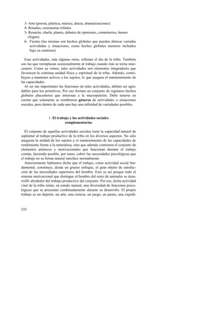 3- Arte (poesía, plástica, música, danza, dramatizaciones) 
4- Rituales, ceremonias tribales 
5- Reunión, charla, planes, debates de opiniones, comentarios, humor 
(fogón) 
6- Fiestas (las mismas son hechos globales que pueden abarcar variadas 
235 
actividades y situaciones, como hechos globales menores incluidos 
bajo su contorno) 
Esas actividades, más algunas otras, rellenan el día de la tribu. También 
son las que reemplazan ocasionalmente al trabajo cuando éste se torna inne-cesario. 
Como ya vimos, tales actividades son elementos integradores que 
favorecen la continua unidad física y espiritual de la tribu. Además, contri-buyen 
a mantener activos a los sujetos, lo que asegura el mantenimiento de 
las capacidades. 
Al ser tan importantes las funciones de tales actividades, debían ser agra-dables 
para los primitivos. Por eso forman un conjunto de regulares hechos 
globales placenteros que interesan a la macropulsión. Debe tenerse en 
cuenta que solamente se nombraron géneros de actividades o situaciones 
sociales, pero dentro de cada uno hay una infinidad de variedades posibles. 
1. El trabajo y las actividades sociales 
complementarias 
El conjunto de aquellas actividades sociales tiene la capacidad natural de 
suplantar al trabajo productivo de la tribu en los diversos aspectos. No sólo 
aseguran la unidad de los sujetos y el mantenimiento de las capacidades de 
rendimiento frente a la naturaleza, sino que además contienen el conjunto de 
elementos anímicos y motivacionales que funcionan durante el trabajo 
común, haciendo posible, por tanto, cubrir las necesidades psicológicas que 
el trabajo en su forma natural satisface normalmente. 
Anteriormente habíamos dicho que el trabajo, como actividad social fun-damental, 
constituye, desde un grueso enfoque, el gran objeto de satisfac-ción 
de las necesidades superiores del hombre. Esto es así porque todo el 
sistema motivacional que distingue al hombre del resto de animales se desa-rrolló 
alrededor del trabajo productivo del conjunto. Por eso, dicha actividad 
vital de la tribu reúne, en estado natural, una diversidad de funciones psico-lógicas 
que se presentan combinadamente durante su desarrollo. El propio 
trabajo es un deporte, un arte, una ciencia, un juego, un paseo, una expedi- 
 