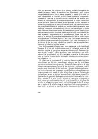 ción, una aventura. Sin embargo, al ser siempre probable la aparición de 
épocas favorables, donde las facilidades de alimentación, junto a otras 
comodidades eventuales, hacen apenas necesario el trabajo de la tribu, se 
torna indispensable la existencia de actividades capaces de reemplazarlo, 
cubriendo el vacío que su ausencia (parcial o total) deja. Así, aquellas acti-vidades 
236 
de entretenimiento se encargan de suplantar al trabajo cuando éste 
no es necesario. Tales actividades, según decíamos, no sólo aseguran la 
unidad física y espiritual de los miembros de la tribu, y el mantenimiento de 
las capacidades globales de rendimiento, sino que están capacitadas para 
movilizar plenamente las funciones psicológicas que se despliegan en forma 
natural durante el trabajo de la tribu. Dichas funciones, que el trabajo reúne 
haciéndolas converger y fusionarse durante su desarrollo, son rescatadas por 
esas actividades complementarias o reemplazantes, donde cada una se 
encarga de acentuar determinadas funciones parciales. De tal modo, lo que 
va unido durante el trabajo (“deporte”, “arte”, etc.) es separado por aquellas 
actividades, que acentúan cada función parcial. Entre todas ellas aseguran el 
despliegue de las funciones psicológicas esenciales que acompañan habi-tualmente 
al trabajo en su forma natural. 
Este fenómeno estaría basado, entre otros elementos, en la flexibilidad 
funcional de la bip. del rendimiento personal, la cual puede separarse del 
trabajo y trasladar su mecanismo a otras actividades, donde funcionan ple-namente 
sus “pesados” valores absolutos: buen rendimiento - mal rendi-miento. 
Ello permite que la bip. del rendimiento personal se despliegue con 
todo su vigor en el marco de las actividades artísticas, recreativas, deporti-vas, 
educativas, etc. 
El trabajo, en su forma natural, es como un abanico cerrado, que lleva 
comprimidas las funciones psicológicas; mientras que las actividades 
recreativas, artísticas, deportivas, etc., forman el abanico abierto de esas 
mismas funciones psíquicas. Se trata de una armoniosa combinación entre el 
trabajo, como sintetizador de las funciones, y las actividades complementa-rias 
o reemplazantes, que toman esas mismas funciones más analíticamente 
o por separado. Así, cuando la tribu debe trabajar se cierra el abanico de 
motivaciones, las que se fusionan apoyando la actividad laboral, para abrirse 
luego en las diversas actividades de entretenimiento. Por ejemplo, las bipul-siones 
artística, de la lucha moral, y racional, se encuentran formando parte 
de la misma motivación que impulsa a la mejor producción en el trabajo. La 
artística se halla presente en el interés por la belleza y perfección de la tarea 
que se realiza; la de la lucha moral se encuentra en la disputa sobre quién lo 
hace mejor; la racional se manifiesta en los intercambios de ideas y pro- 
 