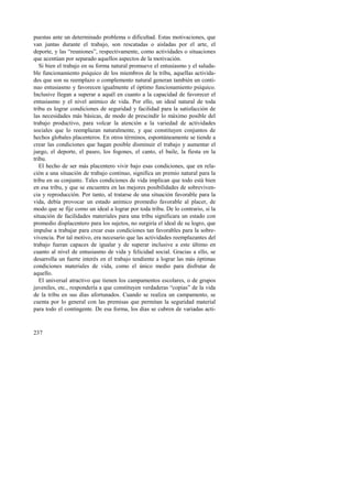 puestas ante un determinado problema o dificultad. Estas motivaciones, que 
van juntas durante el trabajo, son rescatadas o aisladas por el arte, el 
deporte, y las “reuniones”, respectivamente, como actividades o situaciones 
que acentúan por separado aquellos aspectos de la motivación. 
Si bien el trabajo en su forma natural promueve el entusiasmo y el saluda-ble 
237 
funcionamiento psíquico de los miembros de la tribu, aquellas activida-des 
que son su reemplazo o complemento natural generan también un conti-nuo 
entusiasmo y favorecen igualmente el óptimo funcionamiento psíquico. 
Inclusive llegan a superar a aquél en cuanto a la capacidad de favorecer el 
entusiasmo y el nivel anímico de vida. Por ello, un ideal natural de toda 
tribu es lograr condiciones de seguridad y facilidad para la satisfacción de 
las necesidades más básicas, de modo de prescindir lo máximo posible del 
trabajo productivo, para volcar la atención a la variedad de actividades 
sociales que lo reemplazan naturalmente, y que constituyen conjuntos de 
hechos globales placenteros. En otros términos, espontáneamente se tiende a 
crear las condiciones que hagan posible disminuir el trabajo y aumentar el 
juego, el deporte, el paseo, los fogones, el canto, el baile, la fiesta en la 
tribu. 
El hecho de ser más placentero vivir bajo esas condiciones, que en rela-ción 
a una situación de trabajo continuo, significa un premio natural para la 
tribu en su conjunto. Tales condiciones de vida implican que todo está bien 
en esa tribu, y que se encuentra en las mejores posibilidades de sobreviven-cia 
y reproducción. Por tanto, al tratarse de una situación favorable para la 
vida, debía provocar un estado anímico promedio favorable al placer, de 
modo que se fije como un ideal a lograr por toda tribu. De lo contrario, si la 
situación de facilidades materiales para una tribu significara un estado con 
promedio displacentero para los sujetos, no surgiría el ideal de su logro, que 
impulse a trabajar para crear esas condiciones tan favorables para la sobre-vivencia. 
Por tal motivo, era necesario que las actividades reemplazantes del 
trabajo fueran capaces de igualar y de superar inclusive a este último en 
cuanto al nivel de entusiasmo de vida y felicidad social. Gracias a ello, se 
desarrolla un fuerte interés en el trabajo tendiente a lograr las más óptimas 
condiciones materiales de vida, como el único medio para disfrutar de 
aquello. 
El universal atractivo que tienen los campamentos escolares, o de grupos 
juveniles, etc., respondería a que constituyen verdaderas “copias” de la vida 
de la tribu en sus días afortunados. Cuando se realiza un campamento, se 
cuenta por lo general con las premisas que permitan la seguridad material 
para todo el contingente. De esa forma, los días se cubren de variadas acti- 
 