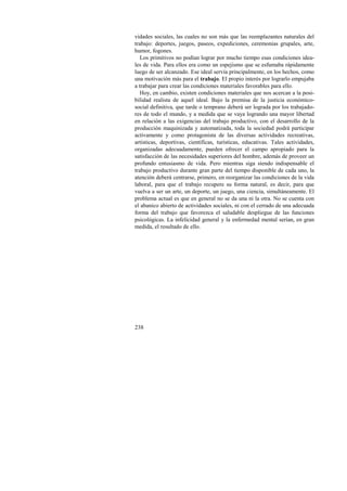 vidades sociales, las cuales no son más que las reemplazantes naturales del 
trabajo: deportes, juegos, paseos, expediciones, ceremonias grupales, arte, 
humor, fogones. 
Los primitivos no podían lograr por mucho tiempo esas condiciones idea-les 
de vida. Para ellos era como un espejismo que se esfumaba rápidamente 
luego de ser alcanzado. Ese ideal servía principalmente, en los hechos, como 
una motivación más para el trabajo. El propio interés por lograrlo empujaba 
a trabajar para crear las condiciones materiales favorables para ello. 
Hoy, en cambio, existen condiciones materiales que nos acercan a la posi-bilidad 
realista de aquel ideal. Bajo la premisa de la justicia económico-social 
definitiva, que tarde o temprano deberá ser lograda por los trabajado-res 
de todo el mundo, y a medida que se vaya logrando una mayor libertad 
en relación a las exigencias del trabajo productivo, con el desarrollo de la 
producción maquinizada y automatizada, toda la sociedad podrá participar 
activamente y como protagonista de las diversas actividades recreativas, 
artísticas, deportivas, científicas, turísticas, educativas. Tales actividades, 
organizadas adecuadamente, pueden ofrecer el campo apropiado para la 
satisfacción de las necesidades superiores del hombre, además de proveer un 
profundo entusiasmo de vida. Pero mientras siga siendo indispensable el 
trabajo productivo durante gran parte del tiempo disponible de cada uno, la 
atención deberá centrarse, primero, en reorganizar las condiciones de la vida 
laboral, para que el trabajo recupere su forma natural, es decir, para que 
vuelva a ser un arte, un deporte, un juego, una ciencia, simultáneamente. El 
problema actual es que en general no se da una ni la otra. No se cuenta con 
el abanico abierto de actividades sociales, ni con el cerrado de una adecuada 
forma del trabajo que favorezca el saludable despliegue de las funciones 
psicológicas. La infelicidad general y la enfermedad mental serían, en gran 
medida, el resultado de ello. 
238 
 