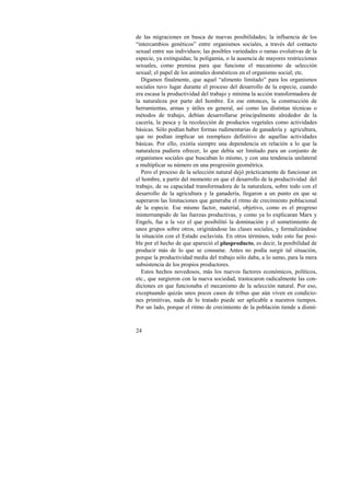 de las migraciones en busca de nuevas posibilidades; la influencia de los 
“intercambios genéticos” entre organismos sociales, a través del contacto 
sexual entre sus individuos; las posibles variedades o ramas evolutivas de la 
especie, ya extinguidas; la poligamia, o la ausencia de mayores restricciones 
sexuales, como premisa para que funcione el mecanismo de selección 
sexual; el papel de los animales domésticos en el organismo social; etc. 
Digamos finalmente, que aquel “alimento limitado” para los organismos 
sociales tuvo lugar durante el proceso del desarrollo de la especie, cuando 
era escasa la productividad del trabajo y mínima la acción transformadora de 
la naturaleza por parte del hombre. En ese entonces, la construcción de 
herramientas, armas y útiles en general, así como las distintas técnicas o 
métodos de trabajo, debían desarrollarse principalmente alrededor de la 
cacería, la pesca y la recolección de productos vegetales como actividades 
básicas. Sólo podían haber formas rudimentarias de ganadería y agricultura, 
que no podían implicar un reemplazo definitivo de aquellas actividades 
básicas. Por ello, existía siempre una dependencia en relación a lo que la 
naturaleza pudiera ofrecer, lo que debía ser limitado para un conjunto de 
organismos sociales que buscaban lo mismo, y con una tendencia unilateral 
a multiplicar su número en una progresión geométrica. 
Pero el proceso de la selección natural dejó prácticamente de funcionar en 
el hombre, a partir del momento en que el desarrollo de la productividad del 
trabajo, de su capacidad transformadora de la naturaleza, sobre todo con el 
desarrollo de la agricultura y la ganadería, llegaron a un punto en que se 
superaron las limitaciones que generaba el ritmo de crecimiento poblacional 
de la especie. Ese mismo factor, material, objetivo, como es el progreso 
ininterrumpido de las fuerzas productivas, y como ya lo explicaran Marx y 
Engels, fue a la vez el que posibilitó la dominación y el sometimiento de 
unos grupos sobre otros, originándose las clases sociales, y formalizándose 
la situación con el Estado esclavista. En otros términos, todo esto fue posi-ble 
24 
por el hecho de que apareció el plusproducto, es decir, la posibilidad de 
producir más de lo que se consume. Antes no podía surgir tal situación, 
porque la productividad media del trabajo sólo daba, a lo sumo, para la mera 
subsistencia de los propios productores. 
Estos hechos novedosos, más los nuevos factores económicos, políticos, 
etc., que surgieron con la nueva sociedad, trastocaron radicalmente las con-diciones 
en que funcionaba el mecanismo de la selección natural. Por eso, 
exceptuando quizás unos pocos casos de tribus que aún viven en condicio-nes 
primitivas, nada de lo tratado puede ser aplicable a nuestros tiempos. 
Por un lado, porque el ritmo de crecimiento de la población tiende a dismi- 
 