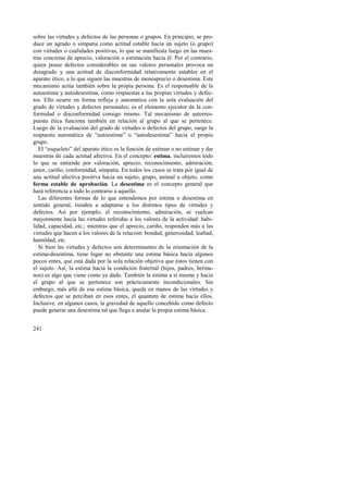 sobre las virtudes y defectos de las personas o grupos. En principio, se pro-duce 
241 
un agrado o simpatía como actitud estable hacia un sujeto (o grupo) 
con virtudes o cualidades positivas, lo que se manifiesta luego en las mues-tras 
concretas de aprecio, valoración o estimación hacia él. Por el contrario, 
quien posee defectos considerables en sus valores personales provoca un 
desagrado y una actitud de disconformidad relativamente estables en el 
aparato ético, a lo que siguen las muestras de menosprecio o desestima. Este 
mecanismo actúa también sobre la propia persona. Es el responsable de la 
autoestima y autodesestima, como respuestas a las propias virtudes y defec-tos. 
Ello ocurre en forma refleja y automática con la sola evaluación del 
grado de virtudes y defectos personales; es el elemento ejecutor de la con-formidad 
o disconformidad consigo mismo. Tal mecanismo de autorres-puesta 
ética funciona también en relación al grupo al que se pertenece. 
Luego de la evaluación del grado de virtudes o defectos del grupo, surge la 
respuesta automática de “autoestima” o “autodesestima” hacia el propio 
grupo. 
El “esqueleto” del aparato ético es la función de estimar o no estimar y dar 
muestras de cada actitud afectiva. En el concepto: estima, incluiremos todo 
lo que se entiende por valoración, aprecio, reconocimiento, admiración, 
amor, cariño, conformidad, simpatía. En todos los casos se trata por igual de 
una actitud afectiva positiva hacia un sujeto, grupo, animal u objeto, como 
forma estable de aprobación. La desestima es el concepto general que 
hará referencia a todo lo contrario a aquello. 
Las diferentes formas de lo que entendemos por estima o desestima en 
sentido general, tienden a adaptarse a los distintos tipos de virtudes y 
defectos. Así por ejemplo, el reconocimiento, admiración, se vuelcan 
mayormente hacia las virtudes referidas a los valores de la actividad: habi-lidad, 
capacidad, etc.; mientras que el aprecio, cariño, responden más a las 
virtudes que hacen a los valores de la relación: bondad, generosidad, lealtad, 
humildad, etc. 
Si bien las virtudes y defectos son determinantes de la orientación de la 
estima-desestima, tiene lugar no obstante una estima básica hacia algunos 
pocos entes, que está dada por la sola relación objetiva que éstos tienen con 
el sujeto. Así, la estima hacia la condición fraternal (hijos, padres, herma-nos) 
es algo que viene como ya dado. También la estima a sí mismo y hacia 
el grupo al que se pertenece son prácticamente incondicionales. Sin 
embargo, más allá de esa estima básica, queda en manos de las virtudes y 
defectos que se perciban en esos entes, el quantum de estima hacia ellos. 
Inclusive, en algunos casos, la gravedad de aquello concebido como defecto 
puede generar una desestima tal que llega a anular la propia estima básica. 
 