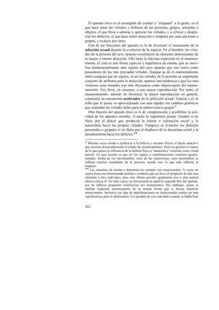 El aparato ético es el encargado de evaluar y “etiquetar” a la gente; es el 
que hace notar las virtudes y defectos de las personas, grupos, animales u 
objetos; el que lleva a admirar y apreciar las virtudes, y a criticar y despre-ciar 
242 
los defectos; el que hace sentir atracción o simpatía por unas personas o 
grupos, y rechazo por otros. 
Una de las funciones del aparato es la de favorecer el mecanismo de la 
selección sexual durante la evolución de la especie. En el hombre, las virtu-des 
de la persona del sexo opuesto constituyen un elemento determinante de 
la mayor o menor atracción. Ello tiene la máxima expresión en el enamora-miento, 
el cual es una forma especial y superlativa de estima, que se movi-liza 
fundamentalmente ante sujetos del sexo opuesto que son vistos como 
poseedores de las más preciadas virtudes. Aunque se dé el enamoramiento 
entre cualquier par de sujetos, al ser las virtudes de la persona un importante 
conjunto de atributos para la atracción, aparece una tendencia a que los más 
virtuosos sean tomados con más frecuencia como objeto-sujeto del enamo-ramiento. 
Eso lleva, en resumen, a una mayor reproducción. Por tanto, el 
enamoramiento, además de favorecer la mayor reproducción en general, 
constituye un mecanismo acelerador de la selección sexual. Gracias a él, la 
tribu que lo posee va aprovechando con más rapidez los cambios genéticos 
que sustentan las virtudes útiles para la sobrevivencia grupal.! 
Otra función del aparato ético es la de complementar y posibilitar la acti-vidad 
de los aparatos morales. A nadie le importaría poseer virtudes si no 
fuera por el placer que producen la estima o valoración social y la 
autoestima hacia las propias virtudes. Tampoco se evitarían los defectos 
personales o grupales si no fuera por el displacer de la desestima social y la 
autodesestima hacia los defectos.!! 
! Muchas veces tiende a atribuirse a la belleza y encanto físicos el fuerte atractivo 
que termina desencadenando el estado de enamoramiento. Pero en general es menor 
de lo que parece la influencia de la belleza física o “anatómica” concreta como virtud 
parcial. Lo que sucede es que en los signos o manifestaciones externos (gestos, 
miradas, forma de los movimientos, tono de las expresiones, usos personales) se 
reflejan muchas cualidades de la persona, siendo esto lo que más influiría al 
respecto. 
!! Las muestras de estima o desestima no siempre son intencionales. A veces un 
sujeto tiene una determinada actitud o conducta que no lleva el propósito de dar esas 
muestras a otro individuo, pero este último percibe igualmente una u otra actitud 
afectiva hacia él. En tales casos, no funcionaría en aquél la segunda fase del aparato, 
por no haberse propuesto exteriorizar sus sentimientos. Sin embargo, quien es 
aludido responde anímicamente de la misma forma que si fueran muestras 
intencionales. Inclusive ese tipo de manifestaciones no intencionales suelen ser más 
significativas para el destinatario. Un ejemplo de esto está dado cuando se habla bien 
 