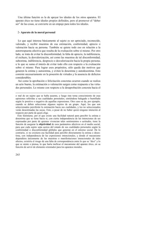 Una última función es la de apoyar los ideales de los otros aparatos. El 
aparato ético no tiene ideales propios definidos, pero al promover el “deber 
ser” de las cosas, se convierte en un empuje para todos los ideales. 
2- Aparato de la moral personal 
Lo que aquí interesa básicamente al sujeto es ser apreciado, reconocido, 
valorado, y recibir muestras de esa estimación, conformidad, aprecio o 
valoración hacia su persona. También se quiere todo eso en relación a la 
autorrespuesta afectiva que resulta de la evaluación sobre sí mismo. Por otro 
lado, se trata de evitar la disconformidad, la falta de aprecio, la indiferencia, 
el rechazo, la desvalorización, así como las muestras de tal disconformidad, 
subestima, indiferencia, desprecio o desvalorización hacia la propia persona; 
a lo que se suma el interés de evitar todo ello con respecto a la evaluación 
sobre sí mismo. Para lograr esos propósitos, sólo queda dar motivos que 
generen la estima y autoestima, y eviten la desestima y autodesestima. Esto 
consiste necesariamente en la posesión de virtudes y la ausencia de defectos 
considerables. 
Así como la aprobación o felicitación concretas ocurren cuando se realiza 
un acto bueno, la estimación o valoración surgen como respuesta a las virtu-des 
243 
personales. Lo mismo con respecto a la desaprobación concreta hacia el 
o mal de un sujeto que se halla ausente, y luego éste toma conocimiento de esas 
opiniones referidas a sus cualidades personales, sintiéndose halagado o humillado 
según lo positivo o negativo de aquellas expresiones. Otro caso se da, por ejemplo, 
cuando se deben seleccionar algunos sujetos de un grupo. Aquí, los que son 
seleccionados percibirán la estimación hacia sus cualidades, y los no seleccionados 
verán desestimadas las suyas. Esto, a pesar de no haber quizá ninguna intención al 
respecto por parte de quien elige. 
Este fenómeno, por el que existe una facilidad natural para percibir la estima o 
desestima que se tiene hacia sí, con cierta independencia de las intenciones de ser 
expresadas por parte de quienes vivencian tales sentimientos o actitudes, tiene la 
función de asegurar la objetividad de esos parámetros afectivos en el medio social, 
para que cada sujeto sepa acerca del estado de sus cualidades personales según la 
conformidad o disconformidad globales que generan en el entorno social. De lo 
contrario, si no existiera esa facilidad para percibir directamente la estima o deses-tima, 
con independencia de las expresiones intencionales, y donde el mecanismo 
dependiera únicamente de las muestras o manifestaciones intencionales de tales 
afectos, existiría el riesgo de una falta de correspondencia entre lo que se “dice” y lo 
que se siente o piensa, lo que haría ineficaz el mecanismo del aparato ético, en su 
función de servir de elemento orientador para los aparatos morales. 
 