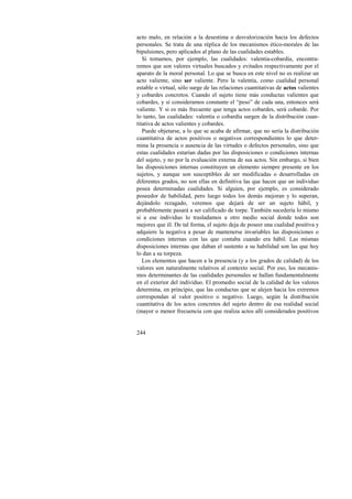 acto malo, en relación a la desestima o desvalorización hacia los defectos 
personales. Se trata de una réplica de los mecanismos ético-morales de las 
bipulsiones, pero aplicados al plano de las cualidades estables. 
Si tomamos, por ejemplo, las cualidades: valentía-cobardía, encontra-remos 
244 
que son valores virtuales buscados y evitados respectivamente por el 
aparato de la moral personal. Lo que se busca en este nivel no es realizar un 
acto valiente, sino ser valiente. Pero la valentía, como cualidad personal 
estable o virtual, sólo surge de las relaciones cuantitativas de actos valientes 
y cobardes concretos. Cuando el sujeto tiene más conductas valientes que 
cobardes, y si consideramos constante el “peso” de cada una, entonces será 
valiente. Y si es más frecuente que tenga actos cobardes, será cobarde. Por 
lo tanto, las cualidades: valentía o cobardía surgen de la distribución cuan-titativa 
de actos valientes y cobardes. 
Puede objetarse, a lo que se acaba de afirmar, que no sería la distribución 
cuantitativa de actos positivos o negativos correspondientes lo que deter-mina 
la presencia o ausencia de las virtudes o defectos personales, sino que 
estas cualidades estarían dadas por las disposiciones o condiciones internas 
del sujeto, y no por la evaluación externa de sus actos. Sin embargo, si bien 
las disposiciones internas constituyen un elemento siempre presente en los 
sujetos, y aunque son susceptibles de ser modificadas o desarrolladas en 
diferentes grados, no son ellas en definitiva las que hacen que un individuo 
posea determinadas cualidades. Si alguien, por ejemplo, es considerado 
poseedor de habilidad, pero luego todos los demás mejoran y lo superan, 
dejándolo rezagado, veremos que dejará de ser un sujeto hábil, y 
probablemente pasará a ser calificado de torpe. También sucedería lo mismo 
si a ese individuo lo trasladamos a otro medio social donde todos son 
mejores que él. De tal forma, el sujeto deja de poseer una cualidad positiva y 
adquiere la negativa a pesar de mantenerse invariables las disposiciones o 
condiciones internas con las que contaba cuando era hábil. Las mismas 
disposiciones internas que daban el sustento a su habilidad son las que hoy 
lo dan a su torpeza. 
Los elementos que hacen a la presencia (y a los grados de calidad) de los 
valores son naturalmente relativos al contexto social. Por eso, los mecanis-mos 
determinantes de las cualidades personales se hallan fundamentalmente 
en el exterior del individuo. El promedio social de la calidad de los valores 
determina, en principio, que las conductas que se alejen hacia los extremos 
correspondan al valor positivo o negativo. Luego, según la distribución 
cuantitativa de los actos concretos del sujeto dentro de esa realidad social 
(mayor o menor frecuencia con que realiza actos allí considerados positivos 
 
