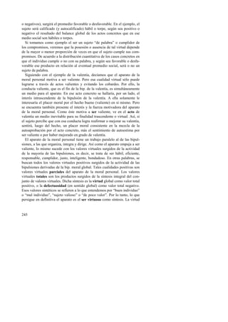 o negativos), surgirá el promedio favorable o desfavorable. En el ejemplo, el 
sujeto será calificado (y autocalificado) hábil o torpe, según sea positivo o 
negativo el resultado del balance global de los actos concretos que en ese 
medio social son hábiles o torpes. 
Si tomamos como ejemplo el ser un sujeto “de palabra” o cumplidor de 
los compromisos, veremos que la posesión o ausencia de tal virtud depende 
de la mayor o menor proporción de veces en que el sujeto cumple sus com-promisos. 
245 
De acuerdo a la distribución cuantitativa de los casos concretos en 
que el individuo cumple o no con su palabra, y según sea favorable o desfa-vorable 
ese producto en relación al eventual promedio social, será o no un 
sujeto de palabra. 
Siguiendo con el ejemplo de la valentía, decíamos que el aparato de la 
moral personal motiva a ser valiente. Pero esa cualidad virtual sólo puede 
lograrse a través de actos valientes y evitando los cobardes. Por ello, la 
conducta valiente, que es el fin de la bip. de la valentía, es simultáneamente 
un medio para el aparato. En ese acto concreto se hallaría, por un lado, el 
interés intrascendente de la bipulsión de la valentía. A ella solamente le 
interesaría el placer moral por el hecho bueno (valiente) en sí mismo. Pero 
se encuentra también presente el interés y la fuerza motivadora del aparato 
de la moral personal. Como éste motiva a ser valiente, ve en el acto de 
valentía un medio inevitable para su finalidad trascendente o virtual. Así, si 
el sujeto percibe que con esa conducta logra reafirmar o mejorar su valentía, 
sentirá, luego del hecho, un placer moral consistente en la mezcla de la 
autoaprobación por el acto concreto, más el sentimiento de autoestima por 
ser valiente o por haber mejorado en grado de valentía. 
El aparato de la moral personal tiene un trabajo paralelo al de las bipul-siones, 
a las que organiza, integra y dirige. Así como el aparato empuja a ser 
valiente, lo mismo sucede con los valores virtuales surgidos de la actividad 
de la mayoría de las bipulsiones, es decir, se trata de ser hábil, eficiente, 
responsable, cumplidor, justo, inteligente, bondadoso. En otras palabras, se 
buscan todos los valores virtuales positivos surgidos de la actividad de las 
bipulsiones derivadas de la bip. moral global. Tales cualidades positivas son 
valores virtuales parciales del aparato de la moral personal. Los valores 
virtuales totales son los productos surgidos de la síntesis integral del con-junto 
de valores virtuales. Dicha síntesis es la virtud global como valor total 
positivo, o la defectuosidad (en sentido global) como valor total negativo. 
Esos valores sintéticos se refieren a lo que entendemos por “buen individuo” 
o “mal individuo”, “sujeto valioso” o “de poco valor”. Por lo tanto, lo que 
persigue en definitiva el aparato es el ser virtuoso como síntesis. La virtud 
 