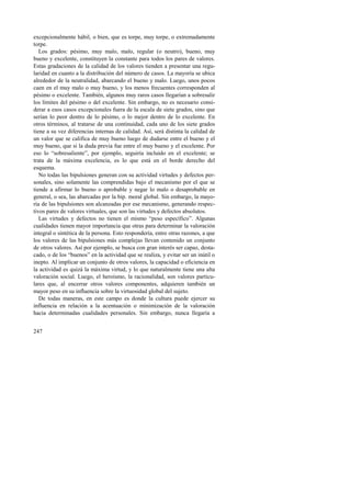 excepcionalmente hábil, o bien, que es torpe, muy torpe, o extremadamente 
torpe. 
Los grados: pésimo, muy malo, malo, regular (o neutro), bueno, muy 
bueno y excelente, constituyen la constante para todos los pares de valores. 
Estas gradaciones de la calidad de los valores tienden a presentar una regu-laridad 
247 
en cuanto a la distribución del número de casos. La mayoría se ubica 
alrededor de la neutralidad, abarcando el bueno y malo. Luego, unos pocos 
caen en el muy malo o muy bueno, y los menos frecuentes corresponden al 
pésimo o excelente. También, algunos muy raros casos llegarían a sobresalir 
los límites del pésimo o del excelente. Sin embargo, no es necesario consi-derar 
a esos casos excepcionales fuera de la escala de siete grados, sino que 
serían lo peor dentro de lo pésimo, o lo mejor dentro de lo excelente. En 
otros términos, al tratarse de una continuidad, cada uno de los siete grados 
tiene a su vez diferencias internas de calidad. Así, será distinta la calidad de 
un valor que se califica de muy bueno luego de dudarse entre el bueno y el 
muy bueno, que si la duda previa fue entre el muy bueno y el excelente. Por 
eso lo “sobresaliente”, por ejemplo, seguiría incluido en el excelente; se 
trata de la máxima excelencia, es lo que está en el borde derecho del 
esquema. 
No todas las bipulsiones generan con su actividad virtudes y defectos per-sonales, 
sino solamente las comprendidas bajo el mecanismo por el que se 
tiende a afirmar lo bueno o aprobable y negar lo malo o desaprobable en 
general, o sea, las abarcadas por la bip. moral global. Sin embargo, la mayo-ría 
de las bipulsiones son alcanzadas por ese mecanismo, generando respec-tivos 
pares de valores virtuales, que son las virtudes y defectos absolutos. 
Las virtudes y defectos no tienen el mismo “peso específico”. Algunas 
cualidades tienen mayor importancia que otras para determinar la valoración 
integral o sintética de la persona. Esto respondería, entre otras razones, a que 
los valores de las bipulsiones más complejas llevan contenido un conjunto 
de otros valores. Así por ejemplo, se busca con gran interés ser capaz, desta-cado, 
o de los “buenos” en la actividad que se realiza, y evitar ser un inútil o 
inepto. Al implicar un conjunto de otros valores, la capacidad o eficiencia en 
la actividad es quizá la máxima virtud, y lo que naturalmente tiene una alta 
valoración social. Luego, el heroísmo, la racionalidad, son valores particu-lares 
que, al encerrar otros valores componentes, adquieren también un 
mayor peso en su influencia sobre la virtuosidad global del sujeto. 
De todas maneras, en este campo es donde la cultura puede ejercer su 
influencia en relación a la acentuación o minimización de la valoración 
hacia determinadas cualidades personales. Sin embargo, nunca llegaría a 
 