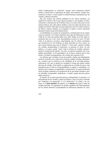 anular completamente su valoración. Aunque cierta orientación cultural 
tienda a contrarrestar la importancia de algún valor absoluto, siempre fun-cionarían 
248 
en mayor o menor grado la estima-desestima espontáneas por las 
virtudes y defectos absolutos. 
Hay que recalcar que estamos hablando de los valores absolutos, sin 
importar los relativos. De lo que estamos tratando es, por ejemplo, la sobre-valoración 
o minimización de la belleza física en su peso neto, pero no nos 
interesa ahora lo que cada cultura establece como los rasgos que hacen a los 
modelos de belleza. Más allá de la gran diferencia entre los valores relativos 
de belleza, estamos tratando, en el ejemplo, la mayor o menor valoración 
absoluta al hecho mismo de la belleza física. 
La flexibilidad en el grado de acentuación o minimización de las valora-ciones 
en relación a los valores absolutos sería algo favorable para la efecti-vidad 
de los roles que pueden haber en la tribu. Según el rol del sujeto se 
acentuará más uno u otro valor, descuidándose un poco los otros. Al indi-viduo 
se lo aprecia y reconoce, especialmente, por los valores acentuados 
que sustentan el rol. Sin embargo, no debe descuidar los otros valores, ya 
que si posee defectos que caen el “pésimo” o “muy malo”, pueden invalidar 
sus virtudes, produciéndose la desestima a la persona. Es decir, un solo 
defecto, si es grave, puede “vetar” todo el sistema de virtudes, desmoro-nando 
la “estantería del espíritu”. Por ello, se tratará de mantener esas “cua-lidades 
descuidadas” en la neutralidad o en el bueno, mientras que el muy 
bueno o excelente corresponderán a las virtudes que sostienen el rol. 
Los defectos que invalidan al resto de posibles virtudes son fundamental-mente 
los referidos a los valores de la relación: maldad, soberbia, deslealtad, 
etc.; mientras que los defectos en las cualidades de la actividad (torpeza, 
ineficiencia, etc.) por lo general no invalidan la estima que puede resultar 
del resto de virtudes. Esto tendría su explicación en el hecho de que es más 
perjudicial para la tribu la irresponsabilidad, el engaño, la deslealtad, o la 
traición, que la torpeza, la ingenuidad o la ineficiencia. Un sujeto ineficiente 
afecta al grupo solamente en la proporción de lo que debiera producir, pero 
un individuo irresponsable, deshonesto, o traidor, puede provocar graves 
daños colectivos. 
El aparato de la moral personal procura continuamente la posesión o el 
mejoramiento de las virtudes y negar los defectos. Esto es lo que se entiende 
por “tendencia a la superación”, o a la “perfección”. La virtud, o ser vir-tuoso, 
es el ideal absoluto del aparato; es la síntesis que reúne a todas las 
virtudes parciales. Si suponemos un mínimo equilibrio del funcionamiento 
de los valores absolutos (contemplando las diferencias naturales de “peso 
 