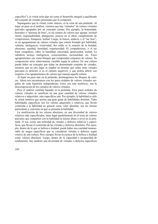 específico”), la virtud sería algo así como el desarrollo integral y equilibrado 
del conjunto de virtudes personales que la componen. 
Supongamos que la virtud, como síntesis, es la cima de una pirámide. Al 
bajar un paso en el análisis, veremos que hay “cúmulos” de valores virtuales 
parciales agrupados por un concepto común. Por ejemplo, la honestidad, 
honradez o “persona de bien”, es un cúmulo de valores que agrupa: rectitud 
moral, responsabilidad, abnegación, justicia en el obrar, cumplimiento de 
compromisos, franqueza, lealtad. Luego, la listeza, audacia, o el “ser listo”, 
es un agrupamiento de valores virtuales que estaría formado por habilidad, 
valentía, inteligencia, creatividad. Ser noble es la reunión de la bondad, 
altruismo, equidad, humildad, respetuosidad. El compañerismo, o el ser 
buen compañero, cubre la humildad, sinceridad, generosidad, lealtad. La 
sabiduría incluye inteligencia, conocimientos, racionalidad; etc. Estos 
agrupamientos son como bloques que comprenden conjuntos de valores. Su 
composición sería relativamente variable según la cultura. En una cultura 
puede haber un concepto que reúne un determinado conjunto de virtudes, 
mientras que en otro lugar se emplea un término que reúne otras virtudes 
parciales (o defectos si es el cúmulo negativo), y que podría diferir con 
respecto a los agrupamientos de valores que maneja aquella cultura. 
Al bajar un paso más en la pirámide, desintegramos los bloques de valo-res. 
249 
Ahora nos encontramos con los pares aislados de valores virtuales sur-gidos 
de cada bipulsión independiente. Estos son más analíticos, son la 
descomposición de los cúmulos de valores virtuales. 
Pero el análisis continúa bajando en la pirámide. Esos pares aislados de 
valores virtuales se ramifican en una gran cantidad de valores virtuales 
relativos o adquiridos, más específicos aún. Por ejemplo, la habilidad es sólo 
la virtud sintética que nuclea una gran gama de habilidades distintas. Tales 
habilidades específicas son los valores adquiridos o relativos, que llevan 
contenida a la habilidad en general como valor absoluto; son las formas 
particulares y concretas en que se presenta la habilidad. 
La ramificación de los valores absolutos, en una diversidad de valores 
relativos más especificados, tiene lugar paralelamente en el resto de valores 
parciales que comparten con la habilidad la misma altura o nivel en la pirá-mide. 
O sea, existe una infinidad de virtudes y defectos relativos y especí-ficos, 
que llevan el contenido de las virtudes y defectos absolutos. Por ejem-plo, 
dentro de lo que es belleza o fealdad, puede haber una cantidad innume-rable 
de rasgos específicos que se consideran virtudes o defectos según 
criterio de una cultura. Pero siempre llevan la esencia de la belleza o fealdad 
como valores absolutos. Luego, dentro de la capacidad o incapacidad de 
rendimiento, hay también una diversidad de virtudes o defectos específicos 
 