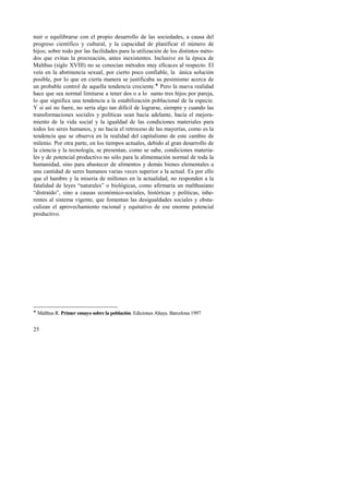 nuir o equilibrarse con el propio desarrollo de las sociedades, a causa del 
progreso científico y cultural, y la capacidad de planificar el número de 
hijos; sobre todo por las facilidades para la utilización de los distintos méto-dos 
25 
que evitan la procreación, antes inexistentes. Inclusive en la época de 
Malthus (siglo XVIII) no se conocían métodos muy eficaces al respecto. El 
veía en la abstinencia sexual, por cierto poco confiable, la única solución 
posible, por lo que en cierta manera se justificaba su pesimismo acerca de 
un probable control de aquella tendencia creciente.! Pero la nueva realidad 
hace que sea normal limitarse a tener dos o a lo sumo tres hijos por pareja, 
lo que significa una tendencia a la estabilización poblacional de la especie. 
Y si así no fuere, no sería algo tan difícil de lograrse, siempre y cuando las 
transformaciones sociales y políticas sean hacia adelante, hacia el mejora-miento 
de la vida social y la igualdad de las condiciones materiales para 
todos los seres humanos, y no hacia el retroceso de las mayorías, como es la 
tendencia que se observa en la realidad del capitalismo de este cambio de 
milenio. Por otra parte, en los tiempos actuales, debido al gran desarrollo de 
la ciencia y la tecnología, se presentan, como se sabe, condiciones materia-les 
y de potencial productivo no sólo para la alimentación normal de toda la 
humanidad, sino para abastecer de alimentos y demás bienes elementales a 
una cantidad de seres humanos varias veces superior a la actual. Es por ello 
que el hambre y la miseria de millones en la actualidad, no responden a la 
fatalidad de leyes “naturales” o biológicas, como afirmaría un malthusiano 
“distraído”, sino a causas económico-sociales, históricas y políticas, inhe-rentes 
al sistema vigente, que fomentan las desigualdades sociales y obsta-culizan 
el aprovechamiento racional y equitativo de ese enorme potencial 
productivo. 
! Malthus R. Primer ensayo sobre la población. Ediciones Altaya. Barcelona 1997 
 