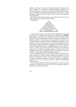 posibles, y relativos a cada tipo de actividad; ejemplo: un locutor puede 
tener el defecto de no pronunciar correctamente algunas palabras, o un 
profesor puede poseer la virtud de motivar a los alumnos durante las clases. 
Así, la capacidad o incapacidad de rendimiento, como valores virtuales 
absolutos, se ramifican en una variedad de valores relativos más específicos 
o particularizados. 
Por último, lo más analítico de todo, y que contacta con el piso de la pirá-mide, 
250 
está dado en los miles de hechos concretos. 
Gráficamente: 
virtud 
agrupamientos 
de valores 
valores absolutos 
surgidos de cada bipulsión 
valores relativos, o múltiples 
especificaciones, culturalmente 
determinadas, de cada valor absoluto 
hechos concretos, o actos buenos 
(o malos) en general 
Luego de llegar al piso, comenzamos a subir ordenadamente. Siguiendo 
por la rama de la habilidad, nos centramos, por ejemplo, en la habilidad 
para cazar. Lo más analítico que encontramos son los actos hábiles y torpes 
durante la cacería. El producto promedio de lo sucedido con el sujeto en las 
diversas jornadas de cacería hará que sea torpe, neutro o hábil para la caza. 
Supongamos que ese producto sintético es: habilidad muy buena para cazar. 
Luego, esta síntesis es agrupada junto a los productos sintéticos de las otras 
habilidades (o “torpezas”) específicas, surgiendo la nueva síntesis más abar-cativa 
de habilidad en general. Así, la habilidad para la caza es la síntesis en 
relación al análisis de los hechos concretos ocurridos en las jornadas de 
cacería. Pero esa habilidad específica sintética, al juntarse con las otras 
habilidades específicas, ya promediadas, pasa a formar parte del análisis en 
relación a la nueva síntesis mayor de habilidad en general. 
Luego, la habilidad en general, como síntesis de todas las habilidades par-ciales, 
se junta con el arrojo o valentía en general, la inteligencia, etc., para 
formar la síntesis mayor: listeza, como un cúmulo sintético de valores. De 
ese modo, la habilidad en general es la síntesis en relación a las habilidades 
específicas, y a la vez es parte del análisis en relación al agrupamiento 
mayor de valores. 
En el pasaje del análisis a la síntesis mayor siguiente se van renovando las 
estadísticas, y modificando el lugar en la “tabla” de siete grados, según los 
datos parciales de los otros sectores. 
 