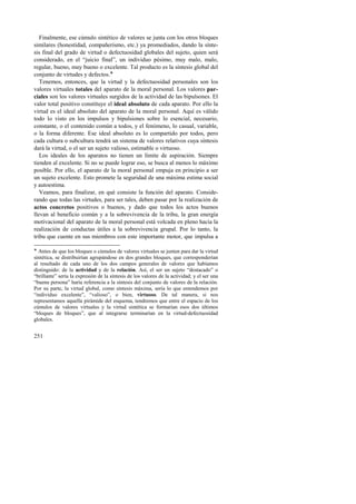 Finalmente, ese cúmulo sintético de valores se junta con los otros bloques 
similares (honestidad, compañerismo, etc.) ya promediados, dando la sínte-sis 
final del grado de virtud o defectuosidad globales del sujeto, quien será 
considerado, en el “juicio final”, un individuo pésimo, muy malo, malo, 
regular, bueno, muy bueno o excelente. Tal producto es la síntesis global del 
conjunto de virtudes y defectos.! 
Tenemos, entonces, que la virtud y la defectuosidad personales son los 
valores virtuales totales del aparato de la moral personal. Los valores par-ciales 
251 
son los valores virtuales surgidos de la actividad de las bipulsones. El 
valor total positivo constituye el ideal absoluto de cada aparato. Por ello la 
virtud es el ideal absoluto del aparato de la moral personal. Aquí es válido 
todo lo visto en los impulsos y bipulsiones sobre lo esencial, necesario, 
constante, o el contenido común a todos, y el fenómeno, lo casual, variable, 
o la forma diferente. Ese ideal absoluto es lo compartido por todos, pero 
cada cultura o subcultura tendrá un sistema de valores relativos cuya síntesis 
dará la virtud, o el ser un sujeto valioso, estimable o virtuoso. 
Los ideales de los aparatos no tienen un límite de aspiración. Siempre 
tienden al excelente. Si no se puede lograr eso, se busca al menos lo máximo 
posible. Por ello, el aparato de la moral personal empuja en principio a ser 
un sujeto excelente. Esto promete la seguridad de una máxima estima social 
y autoestima. 
Veamos, para finalizar, en qué consiste la función del aparato. Conside-rando 
que todas las virtudes, para ser tales, deben pasar por la realización de 
actos concretos positivos o buenos, y dado que todos los actos buenos 
llevan al beneficio común y a la sobrevivencia de la tribu, la gran energía 
motivacional del aparato de la moral personal está volcada en pleno hacia la 
realización de conductas útiles a la sobrevivencia grupal. Por lo tanto, la 
tribu que cuente en sus miembros con este importante motor, que impulsa a 
! Antes de que los bloques o cúmulos de valores virtuales se junten para dar la virtud 
sintética, se distribuirían agrupándose en dos grandes bloques, que corresponderían 
al resultado de cada uno de los dos campos generales de valores que habíamos 
distinguido: de la actividad y de la relación. Así, el ser un sujeto “destacado” o 
“brillante” sería la expresión de la síntesis de los valores de la actividad; y el ser una 
“buena persona” haría referencia a la síntesis del conjunto de valores de la relación. 
Por su parte, la virtud global, como síntesis máxima, sería lo que entendemos por 
“individuo excelente”, “valioso”, o bien, virtuoso. De tal manera, si nos 
representamos aquella pirámide del esquema, tendremos que entre el espacio de los 
cúmulos de valores virtuales y la virtud sintética se formarían esos dos últimos 
“bloques de bloques”, que al integrarse terminarían en la virtud-defectuosidad 
globales. 
 