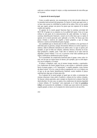 cada uno a realizar siempre lo mejor, se aleja enormemente de otra tribu que 
no lo posea. 
3- Aparato de la moral grupal 
Como se podrá apreciar, nos encontramos en las más elevadas alturas de 
la montaña motivacional del psiquismo. Es fuerte el viento que aquí corre, y 
se hace más escasa la visibilidad en medio de las nubes. Pero no nos queda 
más que seguir, porque son pocos los pasos que nos separan de la misma 
cumbre del espíritu. 
El aparato de la moral grupal funciona bajo la continua actividad del 
M.I.F.M. El grupo en su conjunto es el yo global del sujeto. Esto es lo que 
rellena la otra parte de la autoconciencia de cada individuo. La fuerte y 
continua identificación fraternal y moral con la tribu hace que se repita el 
aparato de la moral personal, pero aplicado a la tribu. Se busca que ésta 
posea virtudes o motivos de orgullo y honor grupales, y que no tenga 
defectos o motivos de humillación para el grupo. 
Las cualidades que se desean para la tribu son similares a las que busca el 
individuo para su persona, aunque obviamente difieren en ciertos aspectos y 
matices, dada la diferente naturaleza de ambos entes. Lo que se quiere, por 
ejemplo, es que la tribu sea valiente, soberana, heroica, eficiente en el tra-bajo 
252 
productivo, amable, justa. Todo ello se sintetiza en el valor total de 
dignidad y honor tribales. A su vez, se procura evitar toda cualidad que de 
lugar a calificativos deshonrosos para el grupo. 
En la actualidad, las condiciones honrosas para el grupo, como valor vir-tual, 
son las que un sujeto busca al desear, por ejemplo, que su club depor-tivo 
sea el campeón, o el mejor. 
El placer o displacer, aquí, son al mismo tiempo morales y espirituales. 
Las condiciones de honor grupal llevan a una estima o valoración externa 
hacia el propio grupo y a la “autoestima” u orgullo grupales, como formas 
de placer moral. A la vez, como la tribu (o agrupación, etc.) es el objeto con 
el que se da una fuerte identificación fraternal, ocurre también el placer 
espiritual por algo que es bueno para ella. 
En el aparato de la moral grupal, al igual que en todos, se presentan las 
mismas relaciones vistas sobre el análisis y síntesis de los valores virtuales. 
Se buscan valores parciales, pero siempre en función de la síntesis final del 
ideal absoluto. En este caso, se aspira a las condiciones de máxima dignidad 
y honor tribales. El “excelente” está expresado en el ideal de grandeza 
tribal, en la posesión de cualidades o virtudes que sean motivo de máximo 
orgullo grupal, es decir, en el conjunto de valores positivos de una tribu. 
 