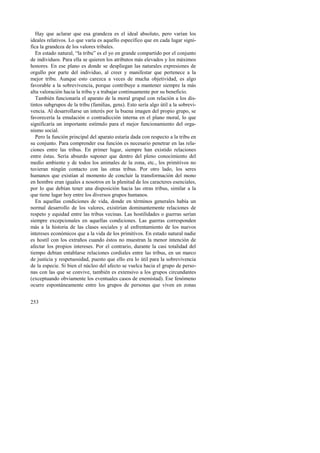 Hay que aclarar que esa grandeza es el ideal absoluto, pero varían los 
ideales relativos. Lo que varía es aquello específico que en cada lugar signi-fica 
la grandeza de los valores tribales. 
En estado natural, “la tribu” es el yo en grande compartido por el conjunto 
de individuos. Para ella se quieren los atributos más elevados y los máximos 
honores. En ese plano es donde se despliegan las naturales expresiones de 
orgullo por parte del individuo, al creer y manifestar que pertenece a la 
mejor tribu. Aunque esto carezca a veces de mucha objetividad, es algo 
favorable a la sobrevivencia, porque contribuye a mantener siempre la más 
alta valoración hacia la tribu y a trabajar continuamente por su beneficio. 
También funcionaría el aparato de la moral grupal con relación a los dis-tintos 
253 
subgrupos de la tribu (familias, gens). Esto sería algo útil a la sobrevi-vencia. 
Al desarrollarse un interés por la buena imagen del propio grupo, se 
favorecería la emulación o contradicción interna en el plano moral, lo que 
significaría un importante estímulo para el mejor funcionamiento del orga-nismo 
social. 
Pero la función principal del aparato estaría dada con respecto a la tribu en 
su conjunto. Para comprender esa función es necesario penetrar en las rela-ciones 
entre las tribus. En primer lugar, siempre han existido relaciones 
entre éstas. Sería absurdo suponer que dentro del pleno conocimiento del 
medio ambiente y de todos los animales de la zona, etc., los primitivos no 
tuvieran ningún contacto con las otras tribus. Por otro lado, los seres 
humanos que existían al momento de concluir la transformación del mono 
en hombre eran iguales a nosotros en la plenitud de los caracteres esenciales, 
por lo que debían tener una disposición hacia las otras tribus, similar a la 
que tiene lugar hoy entre los diversos grupos humanos. 
En aquellas condiciones de vida, donde en términos generales había un 
normal desarrollo de los valores, existirían dominantemente relaciones de 
respeto y equidad entre las tribus vecinas. Las hostilidades o guerras serían 
siempre excepcionales en aquellas condiciones. Las guerras corresponden 
más a la historia de las clases sociales y al enfrentamiento de los nuevos 
intereses económicos que a la vida de los primitivos. En estado natural nadie 
es hostil con los extraños cuando éstos no muestran la menor intención de 
afectar los propios intereses. Por el contrario, durante la casi totalidad del 
tiempo debían entablarse relaciones cordiales entre las tribus, en un marco 
de justicia y respetuosidad, puesto que ello era lo útil para la sobrevivencia 
de la especie. Si bien el núcleo del afecto se vuelca hacia el grupo de perso-nas 
con las que se convive, también es extensivo a los grupos circundantes 
(exceptuando obviamente los eventuales casos de enemistad). Ese fenómeno 
ocurre espontáneamente entre los grupos de personas que viven en zonas 
 