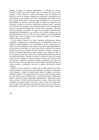 ejemplo, el ataque de animales depredadores. A diferencia de quienes 
ordenan la guerra en nuestros tiempos, que se aseguran de que sus seres 
queridos y ellos mismos no corran serio peligro, para los primitivos la 
guerra es una de las posibles tragedias que amenazan la seguridad de los 
más indefensos seres queridos de la tribu. Nadie puede tener interés en ella 
por sí misma. Sólo cuando a causa de malos entendidos o de circunstancias 
incontrolables la misma ya está declarada, no queda otra alternativa que 
afrontarla. Allí pasa a ser peor la consecuencia material, moral y espiritual 
de no hacerlo. Pero la guerra como fenómeno aparece como una imposición 
externa, no deseada por sujetos más o menos sanos o normales. Cada tribu 
sólo está dispuesta a responder al ataque. Los eventuales enfrentamientos 
responderían principalmente a que cada una de las partes interpreta que ha 
sido agraviada por la otra. Lo útil a la vida es contar con cierta capacidad de 
defensa, pero volcar el grueso de las energías al trabajo y no al hostiga-miento 
255 
contra el resto de tribus. 
Si bien quienes hicieren eso último lograrían probablemente buenos 
resultados y asegurarían su alimentación por un determinado tiempo, ese 
método no podía prosperar en la vida primitiva, ya que se agotaría por sí 
mismo. La razón principal de ello es que el nivel de la capacidad productiva 
de los primitivos sólo daba, a lo sumo, para el mero sustento de los propios 
productores, por lo que siempre sería muy limitado el material a saquear, en 
relación al desgaste general que supone aquello como método de vida. A 
esto se agrega el tener que vérselas con el repudio generalizado por parte de 
las tribus perjudicadas, logrando estimular la alianza de éstas en la propia 
contra. Por eso, siempre se verán favorecidas a los fines de la sobrevivencia 
las tribus que vuelquen las energías al trabajo, respetando a las otras en el 
marco de lo que sería una especie de derecho natural, sostenido tanto por los 
valores morales y espirituales como por la propia conveniencia material 
recíproca. 
Distinto es el caso cuando no se trata ya de las tribus primitivas; es decir, 
cuando avanzamos varios miles de años adelante con respecto al organismo 
social primario, y donde la productividad media del trabajo es ya poten-cialmente 
superior a los requerimientos del consumo vital de quienes produ-cen, 
allí comienza pues la historia de la “ civilización humana”, donde aquel 
método encuentra material disponible (plusproducto), apareciendo luego, 
sobre esa base, el Estado esclavista basado en la fuerza, como nueva forma 
sistemática de saqueo continuo. Pero esto es ajeno a lo que nos ocupa ahora, 
que es la época del organismo social primario, época en la que se ubicaría lo 
que podemos considerar como la forma de vida natural del hombre, donde la 
 