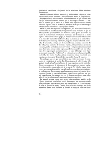 igualdad de condiciones y la justicia de las relaciones debían funcionar 
forzosamente. 
Debemos combatir nuestros prejuicios, y nuestra mente cargada de falsas 
historietas de “indios malvados”, para comprender la vida de los primitivos. 
Un ejemplo de tales obstáculos es la errónea suposición de que aquéllos eran 
salvajes animales con forma humana que se movían por “instinto”. La sor-presa 
256 
al respecto que se deriva de lo tratado hasta aquí es que ellos debían 
constituir algo así como el modelo de desarrollo de lo que se entiende por 
esfera espiritual, valorativa o axiológica del hombre. 
Desde el punto del organismo social primario, nos trasladamos ahora unos 
cuantos miles de años hacia atrás. Ubiquémosnos en el momento en que las 
tribus contaban con miembros casi humanos y casi iguales a nosotros en 
cuanto a las funciones psicológicas esenciales. En el marco de la lucha 
objetiva por la sobrevivencia grupal, la primera “alianza” entre tribus ocurre 
en el plano del intercambio de favores. Bajo la premisa de un normal desa-rrollo 
de valores morales y espirituales, no podía desaprovecharse la posibi-lidad 
de una mutua ventaja con el intercambio de asistencia ocasional. Si 
dos tribus, bajo un marco de justicia o equidad, intercambian esa asistencia 
ocasional, ambas contarán con una importante ventaja común en relación al 
resto. Por tanto, sobrevivirán, reproduciendo la costumbre en sus tribus 
hijas. Esto se propagará geométricamente a lo largo del tiempo, hasta llegar 
un momento en que las “mil tribus” en existencia aprovechan por igual la 
posibilidad del mutuo beneficio. (Este mecanismo habría constituido una 
premisa para el posterior desarrollo del intercambio formal de bienes.). 
Sin embargo, una vez que las mil tribus que existen comparten el meca-nismo, 
la ventaja deja de ser tal. De allí en adelante, la sobrevivencia sólo 
quedará librada a la eficiencia laboral de cada organismo social particular. 
Como ese mecanismo de intercambio de favores debe ser siempre equita-tivo, 
ninguna tribu puede pedir más de lo que da. Por ello, las nuevas situa-ciones 
apremiantes de una tribu muy adeudada ya no serán solucionadas por 
la ayuda de otra. De ese modo, aquel mecanismo se convierte en un factor 
constante. Aunque es imprescindible para cada tribu, no puede ser una ven-taja 
para ninguna. Así, cuando otra vez el alimento no alcance para todas, 
sobrevivirán las tribus más eficaces para el trabajo productivo. 
La segunda ventaja común entre dos o más organismos sociales es la 
“alianza emulativa” en el plano moral. Supongamos que una determinada 
tribu comienza a interesarse por tener una buena imagen en el concepto que 
de ella se formen las otras. Cuando dicha tribu se reproduce en forma 
secundaria, dando otras similares, se formará un grupo de tribus que com- 
 