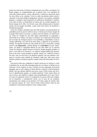 parten esa motivación. El interés compartido por esas tribus, en relación a la 
buena imagen, es complementado por el aparato ético. Los miembros de 
cada tribu sienten aprecio, estima, admiración, o desprecio, desestima, hacia 
las otras tribus en su conjunto. Como en cada una produce placer moral y 
espiritual el escuchar palabras halagadoras respecto a las propias cualidades 
grupales, y displacer moral-espiritual oír calificativos humillantes o deshon-rosos 
257 
para la tribu, se desarrollará un interés por las virtudes grupales y la 
buena imagen de la tribu. Eso llevará a que todos trabajen para el manteni-miento 
de una imagen favorable, y para evitar todo motivo de deshonor o 
humillación grupales. 
Como las virtudes valorables para una tribu tienden a ser precisamente las 
cualidades positivas para la sobrevivencia, el interés por la buena imagen de 
la propia tribu motiva, por tanto, a realizar actos favorables a la sobreviven-cia. 
Entre las virtudes de una tribu figura especialmente su capacidad y 
efectividad en el trabajo, sus logros al respecto, las condiciones de bienestar 
que sea capaz de conseguir gracias a sus cualidades y capacidades, lo que es 
siempre admirable a los ojos de las otras tribus, y digno de ser reconocido e 
imitado. En aquella situación de vida, donde tal cosa es vivenciada o sentida 
como lo más importante, y donde además es la actividad en la que “están” 
todos, sin dudas la capacidad laboral de una tribu debía ser su máxima 
virtud. No obstante, aquello alcanza el total de virtudes grupales posibles; es 
decir, a una tribu se la reconoce o no según la imagen global que desenca-dene 
en las otras. Si por ejemplo es egoísta, injusta, etc., tendrá en contra a 
las otras. Esto no sólo lleva a un desprecio general, sino que además a nin-guna 
le conviene estar rodeada de enemigos, dado que, entre otras cosas, 
significa quedar excluida de aquella ventaja común del intercambio de favo-res. 
Esas pocas tribus que comparten el interés moral por ser mejores y evitar 
el deshonor de ser una tribu menospreciada por sus valores se hallan con un 
elemento a favor respecto al resto. Cuentan con una importante motivación 
agregada, que no sólo empuja en forma directa a mejorar el funcionamiento 
global, sino que además significa una nueva causa o ideal común, que favo-rece 
la identificación grupal y la unidad espiritual. Todos tienen ahora un 
nuevo motivo que impulsa a trabajar mancomunadamente en lo que es posi-tivo 
para el organismo social. Si comparamos las pocas tribus que compar-ten 
la emulación o contradicción moral, con el resto de sus similares, 
encontramos una ventaja en las primeras. Por tanto, luego de muchos años 
de selección natural, las “mil” nuevas tribus sobrevivientes serán las que 
comparten el mecanismo emulativo como ventaja común. 
 