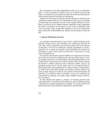 Pero, nuevamente, al ser algo compartido por todos, ya no es ventaja para 
nadie. Y como el alimento es limitado, otra vez, la sobrevivencia de unas 
tribus y la extinción de otras quedará en manos de la eficiencia particular de 
cada una para el logro de los medios de subsistencia. 
Aunque esos dos sistemas de alianzas naturales (fraternal y moral) no sean 
ventaja para ninguna tribu, por ser compartidos por todas, sería sin embargo 
una desventaja el no poseerlos. En esto no hay ninguna diferencia con res-pecto 
258 
a la razón de ser de cualquier función, capacidad o rasgo compartidos 
por todos los miembros de una especie. O sea, lo que en principio surge 
como una ventaja, luego se generaliza, dejando de ser tal. Pero igualmente 
sigue siendo útil e imprescindible, por implicar una desventaja el carecer de 
ello. 
4- Aparato del bienestar personal 
Los conceptos bienestar-malestar, como valores virtuales absolutos, serán 
utilizados siempre para lo que entendemos por condiciones materiales de 
vida. Tales valores comprenden, para nuestro encuadre, todo lo que interesa 
al individuo a nivel de las condiciones virtuales exceptuando lo moral y 
espiritual. Así, se incluye, por ejemplo, salud, facilidades para satisfacer las 
necesidades o gustos, tener motivos de diversión o buen pasar, no tener 
mayores problemas, etc. 
En el aparato del bienestar personal también se da aquel proceso de aná-lisis- 
síntesis de las diversas condiciones de vida, hasta llegar al par de valo-res 
integrales que hacen a la conformidad o disconformidad globales con las 
condiciones de vida personal. Esos valores virtuales totales son las nociones 
de bienestar o malestar sintéticos como condiciones estables. Aquí se van 
agrupando aspectos de la vida del sujeto, que van convergiendo desde lo 
más pequeño, para subir gradualmente en síntesis mayores, tomando distin-tos 
sectores de la vida, hasta terminar en el producto sintético máximo, que 
caerá en algún lugar de la escala de siete grados de bienestar-malestar. El 
individuo, en su reflexión sobre el particular, verá que sus condiciones de 
vida personal son pésimas, muy malas, malas, regulares, buenas, muy bue-nas 
o excelentes. 
El ideal absoluto del aparato es, entonces, el bienestar personal como 
valor total positivo. El excelente estaría dado en lo que se entiende por dicha 
o felicidad en el sentido restringido de la palabra, o sea como sinónimo de 
máximo bienestar en las condiciones materiales de vida individual. 
 