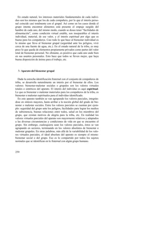 En estado natural, los intereses materiales fundamentales de cada indivi-duo 
son los mismos que los de cada compañero, por lo que el interés perso-nal 
coincide casi totalmente con el grupal. Así como en los casos donde el 
grupo intenta encontrar alimentos está presente el empuje surgido del 
hambre de cada uno, del mismo modo, cuando se desea tener “facilidades de 
alimentación”, como condición virtual estable, son inseparables el interés 
individual, material, de ese valor, y el interés espiritual por algo que es 
bueno para los compañeros. Casi todo lo que hace al bienestar individual es 
lo mismo que lleva al bienestar grupal (seguridad ante los peligros, vivir 
cerca de una fuente de agua, etc.). En el estado natural de la tribu, es muy 
poco lo que queda de elementos propiamente privados como partes del valor 
total de bienestar personal. No obstante, es positivo que cada uno ande bien 
en sus asuntos personales. Esto hace que todos se lleven mejor, que haya 
buena disposición de ánimo para el trabajo, etc. 
5- Aparato del bienestar grupal 
Dada la estrecha identificación fraternal con el conjunto de compañeros de 
tribu, se desarrolla naturalmente un interés por el bienestar de ellos. Los 
valores: bienestar-malestar sociales o grupales son los valores virtuales 
totales o sintéticos del aparato. El interés del individuo es aquí espiritual. 
Lo que es bienestar o malestar materiales para los compañeros de la tribu, es 
bienestar o malestar espirituales para el individuo identificado. 
En este aparato también se van agrupando los valores parciales, integrán-dose 
259 
en síntesis mayores, hasta arribar a la noción global del grado de bie-nestar 
o malestar sociales. Entre los valores parciales se cuentan por ejem-plo: 
seguridad del grupo ante los peligros, facilidades para lograr los medios 
de subsistencia, buenas relaciones entre todos, salud en los miembros del 
grupo, que existan motivos de alegría para la tribu, etc. En realidad los 
valores virtuales parciales del aparato son mayormente relativos y adaptados 
a las diversas circunstancias y condiciones de vida en que se encuentre el 
grupo. Sin embargo, cualesquiera sean los valores parciales, éstos se van 
agrupando en sectores, terminando en los valores absolutos de bienestar o 
malestar grupales. En otras palabras, más allá de la variabilidad de los valo-res 
virtuales parciales, el ideal absoluto del aparato es siempre el mismo: 
bienestar social o del grupo. Eso es lo compartido por todos los sujetos 
normales que se identifican en lo fraternal con algún grupo humano. 
 