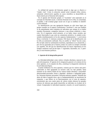 La utilidad del aparato del bienestar grupal es algo que se observa a 
“simple vista”. Como la selección natural actuó tomando tribus enteras, 
solamente sobrevivieron aquellas en cuyos miembros se desarrollaba un 
fuerte interés por el bienestar del conjunto. 
En el aparato del bienestar grupal, el “excelente” está expresado en el 
concepto de felicidad social, o máximo bienestar de la tribu, la comunidad, 
el pueblo, o del eventual grupo social con el que se establece la identifi-cación 
260 
fraternal. 
La identificación con una agrupación humana no sólo tiene lugar con 
grupos reunidos en el espacio (sentimientos “localistas”), sino que también 
se da naturalmente entre conjuntos de individuos que aunque no se hallen 
reunidos físicamente, comparten intereses o una misma condición o situa-ción. 
En el organismo social primario, al no haber clases sociales, por 
cuanto funcionaba lo que sería un comunismo primitivo, la unidad se pre-sentaba 
simultáneamente en los dos aspectos fundamentales: 1- convivencia 
física o territorial. 2- intereses comunes. Ello hacía de la identificación con 
la tribu un sentimiento unificado. Hoy en cambio se “abren” las dos cosas. 
Por un lado están los sentimientos localistas, espontáneos en su desarrollo, y 
por otro los generados por el interés común, los cuales no siempre coinciden 
con aquéllos. De allí que las identificaciones de mayor importancia en los 
tiempos modernos sean de dos tipos: 1- regionales, nacionales, etc. 2- parti-dos 
y/o movimientos políticos. 
6- Aparato de la integración general 
La felicidad-infelicidad, como valores virtuales absolutos, marcan la cús-pide 
del psiquismo. El aparato de la integración general es la síntesis de los 
otros aparatos, es el conjunto de ellos, constituye la integración máxima de 
la actividad psicológica. 
Cuando tratábamos los otros aparatos, veíamos que los valores más parti-cularizados 
se iban agrupando en sectores cada vez más grandes, hasta 
terminar en las síntesis finales de los valores totales absolutos: virtuosidad-defectuosidad 
personales, honor y dignidad - deshonor e indignidad grupa-les, 
bienestar-malestar personales, bienestar-malestar grupales. Dejando por 
ahora de lado al aparato ético, que es fundamentalmente un mecanismo de 
respuesta, y que difiere en su funcionamiento con el resto de aparatos, 
encontramos que esos cuatro pares de valores totales abarcan los grandes 
sectores de intereses que puede desarrollar un individuo en el plano de lo 
virtual. Comprenden lo individual (material y moral) y lo social (material y 
 