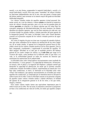 moral); o en otra forma, comprenden lo material (individual y social) y lo 
moral (individual y social). Pero esas cuatro “montañas” de valores virtuales 
no funcionan independientes una de la otra, sino que pasan a formar parte 
del último análisis, para terminar en la síntesis mayor del grado de felicidad-infelicidad 
261 
integrales. 
Los valores virtuales totales de aquellos aparatos (virtud personal, bie-nestar 
social, etc.) son las síntesis o valores totales en relación al respectivo 
sector de valores virtuales parciales, pero a la vez son los grandes pares de 
valores parciales en relación a la síntesis máxima que los reúne bajo los 
conceptos integrales de felicidad-infelicidad. En otros términos, los ideales 
absolutos de aquellos aparatos, que son los fines máximos de cada uno, son 
al mismo tiempo los grandes medios o ideales parciales del gran aparato de 
la integración general. Por tanto, la felicidad, como valor virtual absoluto, 
consiste en la posesión conjunta de los valores virtuales positivos de aque-llos 
aparatos. 
Así como el impulso de gozo no tiene una vía propia de entrada al placer, 
sino que actúa valiéndose de los objetos de satisfacción de los otros impul-sos, 
de un modo similar, el aparato de la integración general busca la feli-cidad 
a través de los valores virtuales positivos de los otros aparatos. Esto lo 
hace integrando, coordinando y organizando la actividad de aquéllos. El 
ideal integral: felicidad, no es más que el resultado positivo del balance 
general de los cuatro campos de valores; es el todo bien que surge en la 
vivencia del sujeto, como producto de la reflexión sobre lo que hace a su 
vida; es la conformidad general en todos los sectores de intereses que 
estructuran las aspiraciones de la subjetividad. 
La felicidad como valor virtual aparece necesariamente como resultado de 
dos elementos: 1- la ley general. 2- la capacidad de abstracción. Al buscarse, 
en esencia, sólo el placer y la negación del displacer, cualquier animal que 
desarrolle la capacidad de abstracción, de modo que le permita concebir 
condiciones virtuales favorables al placer, experimentará un interés por vivir 
bajo tales condiciones, es decir, se interesará en la felicidad como valor 
virtual. Esta tendencia, que aparece necesariamente en el hombre por reunir 
aquellas dos condiciones, es canalizada por la naturaleza hacia lo útil para la 
sobrevivencia de la tribu. Como la felicidad consiste en la posesión conjunta 
de aquellos cuatro valores virtuales totales o ideales absolutos, la utilidad 
del aparato de la integración general es la de los otros, a los que reúne, 
integra y sintetiza. 
Esos cuatro valores totales tienen una equivalente importancia para la 
sobrevivencia de la tribu. Por tal razón, la naturaleza estructuró el psiquismo 
en base a las condiciones de vida de la tribu, de modo que aquellos campos 
 