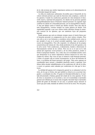 de la vida tuvieran una similar importancia anímica en la determinación de 
la felicidad integral del sujeto. 
La falta de condiciones ambientales favorables para el desarrollo de los 
valores afectaría primero que nada las funciones más complejas y sutiles de 
los aparatos. Cuando las condiciones generales de vida entorpecen el desa-rrollo 
262 
moral y espiritual del psiquismo, los ideales de las personas apuntan 
desequilibradamente hacia el bienestar material personal. En segundo lugar 
vendrían los ideales de virtuosidad personal, con sus desequilibrios internos. 
Y muy por debajo caería el interés por ideales sociales. Pero más allá de 
tales desequilibrios, veremos siempre los cuatro géneros de ideales. Esta 
regularidad responde a que esos valores totales absolutos forman la estruc-tura 
esencial de los aparatos, que son auténticas leyes del psiquismo 
humano. 
Puede pensarse que sería no obstante siempre mayor el interés básico por 
el bienestar personal, en comparación con los otros valores virtuales. Pero 
esto sólo es así si nos limitamos a considerar cierta realidad social, como es 
por ejemplo el caso en la actual sociedad capitalista. Aquí, en general sí 
ocurre ese desequilibrio. Pero ello responde a la influencia de las propias 
características del sistema de vida, donde predomina la ley del egoísmo y de 
la selva social. Tales condiciones, evidentemente, tienden a distorsionar el 
funcionamiento normal de los valores. Pero ese no es el caso en la vida 
natural del organismo social primario y de las tribus primitivas, donde se 
formó el psiquismo humano. Así y todo, hay en la actualidad muchos casos 
que demuestran la no menor importancia anímica natural de los otros tres 
campos de valores. Hay veces en que se renuncia a todo bienestar personal, 
y hasta a la propia vida en ciertas circunstancias, en favor del bienestar de 
otros, o en defensa del honor personal o del grupo. Tales actos suponen un 
considerable (pero normal y saludable) desarrollo moral y espiritual. Esto 
último debía suceder indudablemente en las condiciones de vida de la tribu, 
y ocurre en quienes están rodeados por condiciones de vida que lo favo-recen. 
La utilidad del aparato de la integración general no es solamente la de los 
otros, de los que se forma, sino que también se observa en su accionar inte-grador 
y coordinador de ellos. El grado de felicidad-infelicidad es el resul-tado 
del promedio o balance general del estado de los otros aparatos. Si tres 
de éstos se encuentran en el excelente y uno en la neutralidad, el promedio 
general será influido por el sector más rezagado, haciendo bajar el promedio 
global del grado de felicidad. En tal caso, se prestará mayor atención al 
sector que peor anda, tratando de subirlo al nivel de los otros. Por otra parte, 
 