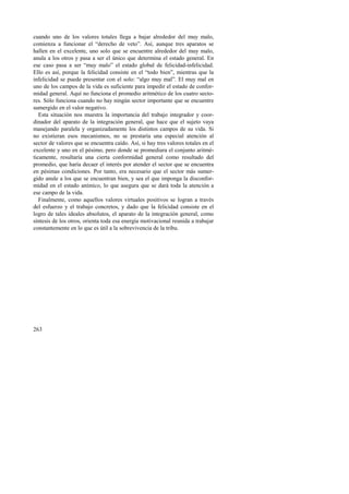 cuando uno de los valores totales llega a bajar alrededor del muy malo, 
comienza a funcionar el “derecho de veto”. Así, aunque tres aparatos se 
hallen en el excelente, uno solo que se encuentre alrededor del muy malo, 
anula a los otros y pasa a ser el único que determina el estado general. En 
ese caso pasa a ser “muy malo” el estado global de felicidad-infelicidad. 
Ello es así, porque la felicidad consiste en el “todo bien”, mientras que la 
infelicidad se puede presentar con el solo: “algo muy mal”. El muy mal en 
uno de los campos de la vida es suficiente para impedir el estado de confor-midad 
263 
general. Aquí no funciona el promedio aritmético de los cuatro secto-res. 
Sólo funciona cuando no hay ningún sector importante que se encuentre 
sumergido en el valor negativo. 
Esta situación nos muestra la importancia del trabajo integrador y coor-dinador 
del aparato de la integración general, que hace que el sujeto vaya 
manejando paralela y organizadamente los distintos campos de su vida. Si 
no existieran esos mecanismos, no se prestaría una especial atención al 
sector de valores que se encuentra caído. Así, si hay tres valores totales en el 
excelente y uno en el pésimo, pero donde se promediara el conjunto aritmé-ticamente, 
resultaría una cierta conformidad general como resultado del 
promedio, que haría decaer el interés por atender el sector que se encuentra 
en pésimas condiciones. Por tanto, era necesario que el sector más sumer-gido 
anule a los que se encuentran bien, y sea el que imponga la disconfor-midad 
en el estado anímico, lo que asegura que se dará toda la atención a 
ese campo de la vida. 
Finalmente, como aquellos valores virtuales positivos se logran a través 
del esfuerzo y el trabajo concretos, y dado que la felicidad consiste en el 
logro de tales ideales absolutos, el aparato de la integración general, como 
síntesis de los otros, orienta toda esa energía motivacional reunida a trabajar 
constantemente en lo que es útil a la sobrevivencia de la tribu. 
 