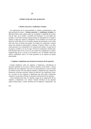 265 
13 
ESTRUCTURA DE LOS APARATOS 
1. Hechos concretos y condiciones virtuales 
Las aspiraciones de la intencionalidad se orientan constantemente a dos 
tipos generales de metas: 1- hechos concretos, 2- condiciones virtuales. La 
diferencia básica entre ambos radica en lo definido o indefinido de la dura-ción 
de algo, en lo estable o inestable del fenómeno. Un acto hábil, por 
ejemplo, es un hecho concreto porque permite ser delimitado en el tiempo y 
espacio, es algo que “aparece y desaparece” de la realidad, es un suceso que 
luego de ocurrir deja de ser al instante; después de presentarse ya no existe 
sino sólo como un hecho del pasado. En cambio las condiciones virtuales 
tienen una existencia relativamente constante. El poseer, haber o ser algo, 
están presentes con continuidad en la extensión del tiempo, al igual que el 
no poseer, no haber o no ser ese algo. Si bien las condiciones virtuales tam-bién 
fluctúan entre el ser y el no ser, por cuanto una cualidad que es, tarde o 
temprano deja de ser, y la que no es comienza a ser, no obstante, tienen una 
relativa estabilidad; están o no están presentes en un espacio de tiempo 
determinado. 
2. Impulsos y bipulsiones que forman la estructura de los aparatos 
Cuando tratábamos sobre los impulsos y bipulsiones, enfocábamos la 
atención solamente en los actos o hechos concretos, como metas o valores 
absolutos de esas tendencias. Esto era a los fines prácticos y como un modo 
de ordenar la tarea. Pero hay algunos impulsos y bipulsiones que, además de 
interesarse en hechos concretos, actúan en relación a las condiciones virtua-les. 
La parte de esos impulsos y bipulsiones que trata sobre condiciones 
virtuales es la que pasa a formar la estructura motivacional de los aparatos. 
Como decíamos más atrás, los aparatos surgen de la organización de los 
impulsos y bipulsiones. Los valores virtuales absolutos de los aparatos 
siguen siendo metas y valores absolutos de los impulsos y bipulsiones. Así 
 
