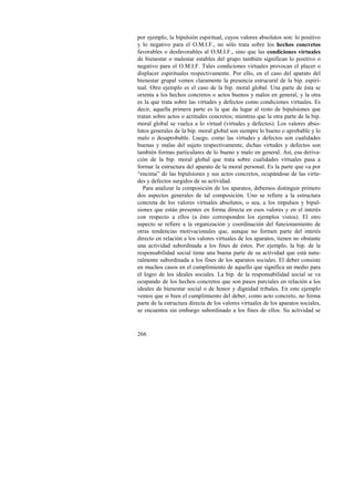 por ejemplo, la bipulsión espiritual, cuyos valores absolutos son: lo positivo 
y lo negativo para el O.M.I.F., no sólo trata sobre los hechos concretos 
favorables o desfavorables al O.M.I.F., sino que las condiciones virtuales 
de bienestar o malestar estables del grupo también significan lo positivo o 
negativo para el O.M.I.F. Tales condiciones virtuales provocan el placer o 
displacer espirituales respectivamente. Por ello, en el caso del aparato del 
bienestar grupal vemos claramente la presencia estrucural de la bip. espiri-tual. 
266 
Otro ejemplo es el caso de la bip. moral global. Una parte de ésta se 
orienta a los hechos concretos o actos buenos y malos en general, y la otra 
es la que trata sobre las virtudes y defectos como condiciones virtuales. Es 
decir, aquella primera parte es la que da lugar al resto de bipulsiones que 
tratan sobre actos o actitudes concretos; mientras que la otra parte de la bip. 
moral global se vuelca a lo virtual (virtudes y defectos). Los valores abso-lutos 
generales de la bip. moral global son siempre lo bueno o aprobable y lo 
malo o desaprobable. Luego, como las virtudes y defectos son cualidades 
buenas y malas del sujeto respectivamente, dichas virtudes y defectos son 
también formas particulares de lo bueno y malo en general. Así, esa deriva-ción 
de la bip. moral global que trata sobre cualidades virtuales pasa a 
formar la estructura del aparato de la moral personal. Es la parte que va por 
“encima” de las bipulsiones y sus actos concretos, ocupándose de las virtu-des 
y defectos surgidos de su actividad. 
Para analizar la composición de los aparatos, debemos distinguir primero 
dos aspectos generales de tal composición. Uno se refiere a la estructura 
concreta de los valores virtuales absolutos, o sea, a los impulsos y bipul-siones 
que están presentes en forma directa en esos valores y en el interés 
con respecto a ellos (a ésto corresponden los ejemplos vistos). El otro 
aspecto se refiere a la organización y coordinación del funcionamiento de 
otras tendencias motivacionales que, aunque no formen parte del interés 
directo en relación a los valores virtuales de los aparatos, tienen no obstante 
una actividad subordinada a los fines de éstos. Por ejemplo, la bip. de la 
responsabilidad social tiene una buena parte de su actividad que está natu-ralmente 
subordinada a los fines de los aparatos sociales. El deber consiste 
en muchos casos en el cumplimiento de aquello que significa un medio para 
el logro de los ideales sociales. La bip. de la responsabilidad social se va 
ocupando de los hechos concretos que son pasos parciales en relación a los 
ideales de bienestar social o de honor y dignidad tribales. En este ejemplo 
vemos que si bien el cumplimiento del deber, como acto concreto, no forma 
parte de la estructura directa de los valores virtuales de los aparatos sociales, 
se encuentra sin embargo subordinado a los fines de ellos. Su actividad se 
 
