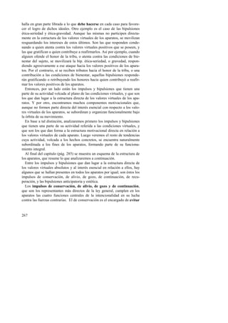 halla en gran parte librada a lo que debe hacerse en cada caso para favore-cer 
267 
el logro de dichos ideales. Otro ejemplo es el caso de las bipulsiones 
ética-seriedad y ética-gravedad. Aunque las mismas no participen directa-mente 
en la estructura de los valores virtuales de los aparatos, se movilizan 
resguardando los intereses de estos últimos. Son las que responden conde-nando 
a quien atenta contra los valores virtuales positivos que se poseen, y 
las que gratifican a quien contribuye a reafirmarlos. Así por ejemplo, cuando 
alguien ofende el honor de la tribu, o atenta contra las condiciones de bie-nestar 
del sujeto, se movilizará la bip. ética-seriedad, o gravedad, respon-diendo 
agresivamente a ese ataque hacia los valores positivos de los apara-tos. 
Por el contrario, si se reciben tributos hacia el honor de la tribu, o una 
contribución a las condiciones de bienestar, aquellas bipulsiones responde-rán 
gratificando o retribuyendo los honores hacia quien contribuyó a reafir-mar 
los valores positivos de los aparatos. 
Entonces, por un lado están los impulsos y bipulsiones que tienen una 
parte de su actividad volcada al plano de las condiciones virtuales, y que son 
los que dan lugar a la estructura directa de los valores virtuales de los apa-ratos. 
Y por otro, encontramos muchos componentes motivacionales que, 
aunque no formen parte directa del interés esencial con respecto a los valo-res 
virtuales de los aparatos, se subordinan y organizan funcionalmente bajo 
la órbita de su movimiento. 
En base a tal distinción, analizaremos primero los impulsos y bipulsiones 
que tienen una parte de su actividad referida a las condiciones virtuales, y 
que son los que dan forma a la estructura motivacional directa en relación a 
los valores virtuales de cada aparato. Luego veremos el resto de tendencias 
cuya actividad, volcada a los hechos concretos, se encuentra naturalmente 
subordinada a los fines de los aparatos, formando parte de su funciona-miento 
integral. 
Al final del capítulo (pág. 285) se muestra un esquema de la estructura de 
los aparatos, que resume lo que analizaremos a continuación. 
Entre los impulsos y bipulsiones que dan lugar a la estructura directa de 
los valores virtuales absolutos y al interés esencial en relación a ellos, hay 
algunos que se hallan presentes en todos los aparatos por igual; son éstos los 
impulsos de conservación, de alivio, de gozo, de continuación, de recu-peración, 
y las bipulsiones anticipatoria y estética. 
Los impulsos de conservación, de alivio, de gozo y de continuación, 
que son los representantes más directos de la ley general, cumplen en los 
aparatos las cuatro funciones centrales de la intencionalidad en su lucha 
contra las fuerzas contrarias. El de conservación es el encargado de evitar 
 