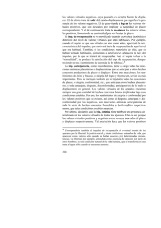 los valores virtuales negativos, cuya posesión es siempre fuente de displa-cer. 
268 
El de alivio trata de salir del estado displacentero que significa la pre-sencia 
de los valores negativos. El de gozo tiende a lograr los valores vir-tuales 
positivos, que son deseados por implicar la seguridad de placer 
correspondiente. Y el de continuación trata de mantener los valores virtua-les 
positivos, fomentando su continuidad por ser fuentes de placer. 
El imp. de recuperación se ve movilizado cuando se produce la pérdida o 
deterioro del nivel de valores virtuales que eran habituales. Por ejemplo, 
cuando el sujeto ve que sus virtudes no son como antes, aparecerá la nec. 
característica del impulso, que motivará hacia la recuperación de aquel nivel 
que era habitual. También, si las condiciones materiales de vida, que se 
habían tornado habituales, comienzan a deteriorarse, aparecerá la nec. del 
impulso, por lo que se tratará de recuperarlas. Así, al lograr volver a la 
“normalidad”, se produce la satisfacción del imp. de recuperación, desapa-reciendo 
su nec. (sentimiento de carencia de lo habitual).! 
La bip. anticipatoria, como recordaremos, tiene a cargo todas las reac-ciones 
anímicas placenteras o displacenteras que se anticipan a otros hechos 
concretos productores de placer o displacer. Entre esas reacciones, los sen-timientos 
de éxito y fracaso, o alegría del logro y frustración, serían las más 
importantes. Pero se incluyen también en la bipulsión todas las reacciones 
de placer, o alegría, conformidad, etc., que anticipan otros hechos placente-ros, 
y toda amargura, disgusto, disconformidad, anticipatorios de lo malo o 
displacentero en general. Los valores virtuales de los aparatos encierran 
siempre una gran cantidad de hechos concretos futuros implicados bajo esas 
condiciones estables. Por eso, los sentimientos de alegría y conformidad por 
los valores positivos que se poseen, así como el disgusto, amargura y dis-conformidad 
por los negativos, son reacciones anímicas anticipatorias de 
toda la serie de hechos concretos favorables o desfavorables respectiva-mente, 
que tales condiciones estables anuncian. 
Por último, decíamos que la bip. estética tiene también una presencia ge-neralizada 
en los valores virtuales de todos los aparatos. Ello es así, porque 
los valores virtuales positivos y negativos están siempre asociados al placer 
y displacer respectivamente. Tal asociación hace que los valores positivos 
! Correspondería también al impulso de recuperación el eventual interés de los 
aparatos por la libertad, la justicia social, y otras condiciones naturales de vida, que 
aparecen como valores sólo cuando se hallan ausentes por determinadas circuns-tancias. 
La libertad, por ejemplo, entendida como ausencia de opresión por parte de 
otros hombres, es una condición natural de la vida humana, que se transforma en una 
meta a lograr sólo cuando se encuentra ausente. 
 