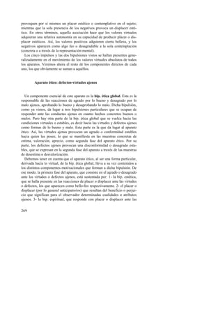 provoquen por sí mismos un placer estético o contemplativo en el sujeto; 
mientras que la sola presencia de los negativos provoca un displacer esté-tico. 
269 
En otros términos, aquella asociación hace que los valores virtuales 
adquieran una relativa autonomía en su capacidad de producir placer o dis-placer 
estéticos. Así, los valores positivos adquieren cierta belleza, y los 
negativos aparecen como algo feo o desagradable a la sola contemplación 
(concreta o a través de la representación mental). 
Los cinco impulsos y las dos bipulsiones vistos se hallan presentes gene-ralizadamente 
en el movimiento de los valores virtuales absolutos de todos 
los aparatos. Veremos ahora el resto de los componentes directos de cada 
uno, los que obviamente se suman a aquéllos. 
Aparato ético: defectos-virtudes ajenos 
Un componente esencial de este aparato es la bip. ética global. Esta es la 
responsable de las reacciones de agrado por lo bueno y desagrado por lo 
malo ajenos, aprobando lo bueno y desaprobando lo malo. Dicha bipulsión, 
como ya vimos, da lugar a tres bipulsiones particulares que se ocupan de 
responder ante las conductas ajenas en cuanto hechos concretos buenos o 
malos. Pero hay otra parte de la bip. ética global que se vuelca hacia las 
condiciones virtuales o estables, es decir hacia las virtudes y defectos ajenos 
como formas de lo bueno y malo. Esta parte es la que da lugar al aparato 
ético. Así, las virtudes ajenas provocan un agrado o conformidad estables 
hacia quien las posee, lo que se manifiesta en las muestras concretas de 
estima, valoración, aprecio, como segunda fase del aparato ético. Por su 
parte, los defectos ajenos provocan una disconformidad o desagrado esta-bles, 
que se expresan en la segunda fase del aparato a través de las muestras 
de desestima o desvalorización. 
Debemos tener en cuenta que el aparato ético, al ser una forma particular, 
derivada hacia lo virtual, de la bip. ética global, lleva a su vez contenidos a 
los distintos componentes motivacionales que forman a dicha bipulsión. De 
ese modo, la primera fase del aparato, que consiste en el agrado o desagrado 
ante las virtudes o defectos ajenos, está sustentada por: 1- la bip. estética, 
que se halla presente en las reacciones de placer o displacer ante las virtudes 
o defectos, los que aparecen como bello-feo respectivamente. 2- el placer o 
displacer (por lo general anticipatorios) que resultan del beneficio o perjui-cio 
que significan para el observador determinadas cualidades o atributos 
ajenos. 3- la bip. espiritual, que responde con placer o displacer ante las 
 