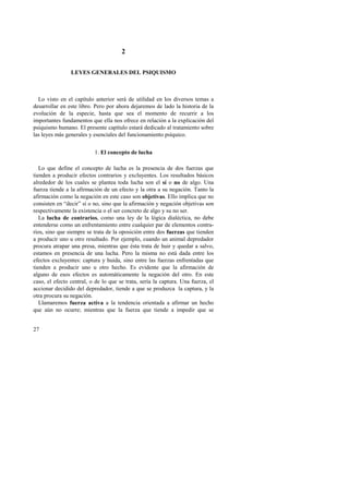 27 
2 
LEYES GENERALES DEL PSIQUISMO 
Lo visto en el capítulo anterior será de utilidad en los diversos temas a 
desarrollar en este libro. Pero por ahora dejaremos de lado la historia de la 
evolución de la especie, hasta que sea el momento de recurrir a los 
importantes fundamentos que ella nos ofrece en relación a la explicación del 
psiquismo humano. El presente capítulo estará dedicado al tratamiento sobre 
las leyes más generales y esenciales del funcionamiento psíquico. 
1. El concepto de lucha 
Lo que define el concepto de lucha es la presencia de dos fuerzas que 
tienden a producir efectos contrarios y excluyentes. Los resultados básicos 
alrededor de los cuales se plantea toda lucha son el sí o no de algo. Una 
fuerza tiende a la afirmación de un efecto y la otra a su negación. Tanto la 
afirmación como la negación en este caso son objetivas. Ello implica que no 
consisten en “decir” sí o no, sino que la afirmación y negación objetivas son 
respectivamente la existencia o el ser concreto de algo y su no ser. 
La lucha de contrarios, como una ley de la lógica dialéctica, no debe 
entenderse como un enfrentamiento entre cualquier par de elementos contra-rios, 
sino que siempre se trata de la oposición entre dos fuerzas que tienden 
a producir uno u otro resultado. Por ejemplo, cuando un animal depredador 
procura atrapar una presa, mientras que ésta trata de huir y quedar a salvo, 
estamos en presencia de una lucha. Pero la misma no está dada entre los 
efectos excluyentes: captura y huida, sino entre las fuerzas enfrentadas que 
tienden a producir uno u otro hecho. Es evidente que la afirmación de 
alguno de esos efectos es automáticamente la negación del otro. En este 
caso, el efecto central, o de lo que se trata, sería la captura. Una fuerza, el 
accionar decidido del depredador, tiende a que se produzca la captura, y la 
otra procura su negación. 
Llamaremos fuerza activa a la tendencia orientada a afirmar un hecho 
que aún no ocurre; mientras que la fuerza que tiende a impedir que se 
 