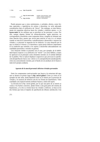 1- Odio 
2- Aversión 
imp. de agresión (enemistad) 
imp. de conservación (repulsa hacia personas, situa-ciones 
imp. de alivio 
u objetos, productores 
de dolor o sufrimiento) 
Puede pensarse que a estos sentimientos, o actitudes, afectos, como for-mas 
especiales y superlativas de estima o desestima, no sería adecuado 
considerarlos bajo el calificativo de “éticos”. Sin embargo, se trata básica-mente 
271 
de respuestas afectivas hacia las virtudes y defectos ajenos, o a lo 
bueno-malo de los atributos que se perciben en las personas o cosas. Por 
ello, aunque algunas formas de estima-desestima, según pareciera, no 
correspondería concebirlas como respuestas éticas, cumplen no obstante una 
clara función ética, puesto que sirven para motivar al otro (o a sí mismo 
cuando se trata de la autoestima o autodesestima) a desarrollar o mejorar las 
virtudes y a procurar la negación de los defectos. La sola situación por la 
que se estima al virtuoso y se desestima a quien posee defectos importantes 
es la condición que estimula a los sujetos a desarrollar adecuadamente sus 
cualidades personales o morales en general. 
Una situación similar se presenta con el caso, por ejemplo, de la habili-dad- 
torpeza respecto a su calificativo de “moral”. Los actos hábiles y torpes 
no aparecen en un principio como elementos morales en el sentido habitual 
de la palabra. Pero el placer-displacer respectivos que provocan la aproba-ción- 
desaprobación hacia esos valores (o la autoaprobación-autodesaproba-ción) 
son esencialmente morales, por el hecho de ser producto de lo bueno o 
malo de la propia conducta. 
Aparato de la moral personal: defectos-virtudes personales 
Entre los componentes motivacionales que hacen a la estructura del apa-rato 
se destaca en primer lugar la bip. moral global. Como ya vimos en el 
ejemplo de más atrás, dicha bipulsión tiene en el interés por la posesión de 
virtudes y la ausencia de defectos una de sus formas de manifestarse. Tales 
cualidades son respectivamente atributos buenos y malos del sujeto. 
La división de la bip. moral global, por la que una parte de su interés se 
vuelca a los hechos concretos, dando forma a una gran parte del sistema de 
bipulsiones, y la otra se orienta hacia las virtudes y defectos, se basa en las 
dos formas que tiene el impulso de aprobación de obtener satisfacción. Una 
 