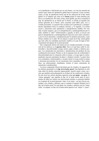 es la aprobación o felicitación por un acto bueno, y la otra las muestras de 
estima como forma de aprobación global hacia la persona. Como recorda-remos, 
272 
el imp. de aprobación forma una de las cabeceras de la bip. moral 
global. Es el impulso que tiene en lo bueno propio la meta absoluta que 
lleva a su satisfacción. Por tanto, la bip. moral global, que lleva contenido al 
imp. de aprobación en su interés por lo bueno, se divide en aquellas dos 
formas generales de lo bueno: actos concretos (acto hábil, justo, etc.) y 
virtudes personales. Lo primero lleva al placer de la aprobación y autoapro-bación 
espontáneas hacia la conducta concreta, y lo segundo a la estima 
social y autoestima como aprobación y autoaprobación estables. Por otro 
lado, la parte negativa, que es la desaprobación y autodesaprobación por lo 
malo, también se “abre” simétricamente a aquello; es decir, se da por una 
parte la desaprobación y autodesaprobación hacia los actos malos concretos, 
y por la otra la desestima y autodesestima por los defectos personales, como 
formas estables de lo malo. De tal manera, la parte de la bip. moral global 
que trata sobre las cualidades personales estables es la que da lugar al fun-cionamiento 
del aparato de la moral personal. 
Otro componente directo del interés por las virtudes personales y la nega-ción 
de los defectos es el aparato ético. Este es el que hace sentir la con-formidad 
o disconformidad consigo mismo según virtudes y defectos pro-pios. 
Los sentimientos de autoestima o autodesestima son producto de una 
combinación ética-moral. Primero se da la respuesta ética de conformidad o 
disconformidad ante la evaluación sobre sí mismo, a lo que sigue la corres-pondiente 
reacción espontánea de placer o displacer morales. La parte ética 
es la estimadora o desestimadora, y la parte moral es la que recibe la estima 
o desestima provenientes de ese mecanismo ético automático. Pero ambas 
fases son prácticamente simultáneas; forman el único sentimiento de 
autoestima o autodesestima. 
Un tercer componente directo del interés por las virtudes y la negación de 
los defectos personales es la bip. de la lucha moral. Esta bipulsión no sólo 
trata sobre los hechos concretos (ganar-perder, hacerlo mejor o peor, etc.), 
sino que también actúa plenamente en el plano de las condiciones virtuales. 
En este nivel sus valores absolutos aparecen como ser mejor - ser peor. El 
“motor agregado” que significa la bip. de la lucha moral, para el movi-miento 
de todos los valores con motivaciones morales, se presenta también 
en el aparato de la moral personal. Aquí, el ser mejor - ser peor llevan con-tenidas 
a las virtudes y defectos, que se someten al manejo dinámico de la 
bip. de la lucha moral. En este plano, las virtudes y defectos son los “mate-riales” 
en disputa. La bip. de la lucha moral aporta el ser “mejor” o “peor”, 
 
