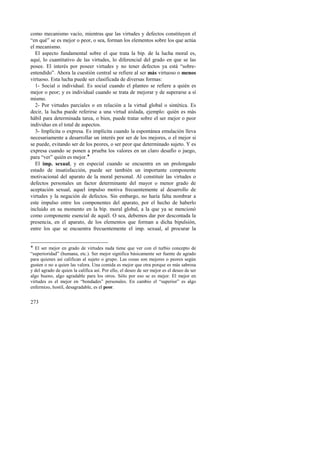 como mecanismo vacío, mientras que las virtudes y defectos constituyen el 
“en qué” se es mejor o peor, o sea, forman los elementos sobre los que actúa 
el mecanismo. 
El aspecto fundamental sobre el que trata la bip. de la lucha moral es, 
aquí, lo cuantitativo de las virtudes, lo diferencial del grado en que se las 
posee. El interés por poseer virtudes y no tener defectos ya está “sobre-entendido”. 
273 
Ahora la cuestión central se refiere al ser más virtuoso o menos 
virtuoso. Esta lucha puede ser clasificada de diversas formas: 
1- Social o individual. Es social cuando el planteo se refiere a quién es 
mejor o peor; y es individual cuando se trata de mejorar y de superarse a sí 
mismo. 
2- Por virtudes parciales o en relación a la virtud global o sintética. Es 
decir, la lucha puede referirse a una virtud aislada, ejemplo: quién es más 
hábil para determinada tarea, o bien, puede tratar sobre el ser mejor o peor 
individuo en el total de aspectos. 
3- Implícita o expresa. Es implícita cuando la espontánea emulación lleva 
necesariamente a desarrollar un interés por ser de los mejores, o el mejor si 
se puede, evitando ser de los peores, o ser peor que determinado sujeto. Y es 
expresa cuando se ponen a prueba los valores en un claro desafío o juego, 
para “ver” quién es mejor.! 
El imp. sexual, y en especial cuando se encuentra en un prolongado 
estado de insatisfacción, puede ser también un importante componente 
motivacional del aparato de la moral personal. Al constituir las virtudes o 
defectos personales un factor determinante del mayor o menor grado de 
aceptación sexual, aquel impulso motiva frecuentemente al desarrollo de 
virtudes y la negación de defectos. Sin embargo, no haría falta nombrar a 
este impulso entre los componentes del aparato, por el hecho de haberlo 
incluido en su momento en la bip. moral global, a la que ya se mencionó 
como componente esencial de aquél. O sea, debemos dar por descontada la 
presencia, en el aparato, de los elementos que forman a dicha bipulsión, 
entre los que se encuentra frecuentemente el imp. sexual, al procurar la 
! El ser mejor en grado de virtudes nada tiene que ver con el turbio concepto de 
“superioridad” (humana, etc.). Ser mejor significa básicamente ser fuente de agrado 
para quienes así califican al sujeto o grupo. Las cosas son mejores o peores según 
gusten o no a quien las valora. Una comida es mejor que otra porque es más sabrosa 
y del agrado de quien la califica así. Por ello, el deseo de ser mejor es el deseo de ser 
algo bueno, algo agradable para los otros. Sólo por eso se es mejor. El mejor en 
virtudes es el mejor en “bondades” personales. En cambio el “superior” es algo 
enfermizo, hostil, desagradable, es el peor. 
 