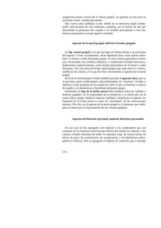 aceptación sexual a través de lo “bueno propio” en general; en este caso en 
su forma virtual: virtudes personales. 
Hay varios casos análogos a este, donde no se menciona algún compo-nente 
274 
motivacional de una tendencia compleja, por el hecho de dar por 
descontada su presencia allí, cuando sí se nombró previamente a otro ele-mento 
componente en el que aquél va incluido. 
Aparato de la moral grupal: defectos-virtudes grupales 
La bip. moral grupal es la que da lugar en forma directa a la estructura 
del aparato. Como recordaremos, dicha bipulsión tiene como valores abso-lutos: 
lo bueno o malo del propio grupo. En esos valores generales se inclu-yen, 
obviamente, las virtudes y defectos, o condiciones virtuales honrosas y 
deshonrosas respectivamente, como formas particulares de lo bueno y malo 
del grupo. Así, esta parte de la bip. moral grupal, que trata sobre lo virtual o 
estable de los valores, es la que da vida y movimiento al aparato de la moral 
grupal. 
En el de la moral grupal se halla también presente el aparato ético, que es 
el que hace sentir conformidad o disconformidad con “nuestras” virtudes o 
defectos, como producto de la evaluación sobre lo que es honroso o motivo 
de orgullo, y lo deshonroso o humillante del propio grupo. 
Finalmente, la bip. de la lucha moral actúa también sobre las virtudes y 
defectos grupales. Es la responsable de la emulación y el interés por ser la 
mejor tribu o grupo, dando la máxima vitalidad y dinamismo al aparato. La 
bipulsión de la lucha moral es como un “acelerador” de las motivaciones 
morales. Por ello, en el aparato de la moral grupal es el elemento que multi-plica 
el interés por el mejoramiento de las virtudes grupales. 
Aparato del bienestar personal: malestar-bienestar personales 
En este casi no hay agregados con respecto a los componentes que son 
comunes en la estructura motivacional directa del interés en relación a los 
valores virtuales absolutos de todos los aparatos (imp. de conservación, de 
alivio, de gozo, de continuación, de recuperación, y las bipulsiones antici-patoria 
y estética). Sólo se agregaría el impulso de variación, que a menudo 
 