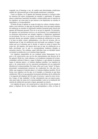 responde con el hartazgo o nec. de cambio ante determinadas condiciones 
estables de vida personal que se han tornado monótonas o rutinarias. 
Como ya dijimos, en el aparato del bienestar personal se incluyen todos 
los intereses del sujeto exceptuando los morales y espirituales. El aparato 
abarca condiciones materiales favorables o desfavorables para la mayoría de 
los impulsos, así como para lo que interesa a las bipulsiones no morales ni 
espirituales y a la macropulsión. 
El hecho de que el aparato se ocupe de todos los valores virtuales relacio-nados 
275 
a esos intereses, es algo que nos puede hacer creer que aquel conjunto 
de tendencias no morales ni espirituales también formarían parte directa del 
aparato del bienestar personal. Pero no es así por lo siguiente. En principio, 
los aparatos son mecanismos activos y en movimiento. Los componentes de 
su estructura motivacional son siempre impulsos y bipulsiones igualmente 
en movimiento. Por eso, si un sujeto, movido por su interés en el bienestar 
personal, decide, por ejemplo, instalar un sistema de calefacción en su casa, 
y lo hace en pleno verano, adelantándose a los fríos de invierno, ello no 
implicará que el imp. de calefacción esté motivando esa conducta. Si supo-nemos 
que en el momento que lo decide, el sujeto no siente el menor frío 
como nec. del impulso, ello quiere decir que su imp. de calefacción no se 
halla movilizado, por lo que la correspondiente tendencia dirigida se 
encuentra inactiva. Sin embargo, aquel individuo tiene un decidido interés 
en instalar la calefacción y no se detiene hasta lograrlo. 
Los impulsos responsables de esa conducta serían básicamente los de 
gozo y de conservación, que son los dos representantes más directos de la 
ley general. Dicha ley, como sabemos, es la tendencia constante de la inten-cionalidad 
a afirmar el placer y negar el displacer, y que además se propone 
lograr el máximo placer y el mínimo displacer posibles. Los impulsos de 
gozo y de conservación son los ejecutores permanentes de esa aspiración 
absoluta de la intencionalidad. Por tanto, ellos son lo que “miran” el futuro, 
procurando constantemente promover las condiciones de vida más favo-rables, 
que aseguren el máximo placer y el mínimo displacer posibles. De tal 
forma, esos impulsos son los que, en el ejemplo, se interesan en que haya 
calefacción. Ello es lo que garantiza la presencia del placer de la calefacción 
y la negación del displacer del frío para el invierno, y para los otros invier-nos. 
Luego, el imp. mediador y la bip. anticipatoria, que son apoyos gene-rales 
para todas las metas de la intencionalidad, verán en la instalación del 
sistema de calefacción una meta a lograr, apoyando ese interés. 
Los impulsos de gozo y de conservación se valen de las vías de entrada al 
placer y displacer de los otros impulsos, anticipándose a ellos, en base al 
 