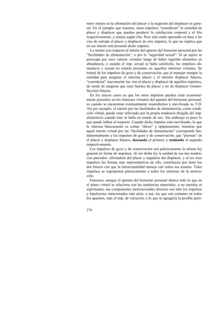mero interés en la afirmación del placer y la negación del displacer en gene-ral. 
276 
En el ejemplo que traemos, estos impulsos “consideran” la cantidad de 
placer y displacer que pueden producir la calefacción corporal y el frío 
respectivamente, y actúan según ello. Pero sólo están operando en base a las 
vías de entrada al placer y displacer de otro impulso, lo que no implica que 
en ese interés esté presente dicho impulso. 
Lo mismo con respecto al interés del aparato del bienestar personal por las 
“facilidades de alimentación”, o por la “seguridad sexual”. Si un sujeto se 
preocupa por esos valores virtuales luego de haber ingerido alimentos en 
abundancia, o cuando el imp. sexual se halla satisfecho, los impulsos ali-menticio 
o sexual no estarán presentes en aquellos intereses virtuales. Se 
tratará de los impulsos de gozo y de conservación, que al manejar siempre la 
realidad para asegurar el máximo placer y el mínimo displacer futuros, 
“consideran” nuevamente las vías al placer y displacer de aquellos impulsos, 
de modo de asegurar que sean fuentes de placer y no de displacer (insatis-facción) 
futuros. 
En los únicos casos en que los otros impulsos pueden estar ocasional-mente 
presentes en los intereses virtuales del aparato del bienestar personal, 
es cuando se encuentran eventualmente insatisfechos y movilizada su T.D. 
Así por ejemplo, el interés por las facilidades de alimentación, como condi-ción 
virtual, puede estar reforzado por la propia tendencia dirigida del imp. 
alimenticio cuando éste se halla en estado de nec. Sin embargo es poco lo 
que puede influir al respecto. Cuando dicho impulso está movilizado, lo que 
le interesa básicamente es comer “ahora” y opíparamente; mientras que 
aquel interés virtual por las “facilidades de alimentación” corresponde fun-damentalmente 
a los impulsos de gozo y de conservación, que “piensan” en 
el placer y displacer futuros, deseando el primero y temiendo el segundo 
respectivamente. 
Los impulsos de gozo y de conservación son prácticamente la misma ley 
general en forma de impulsos. Al ser dicha ley la unidad de sus dos tenden-cias 
parciales: afirmadora del placer y negadora del displacer, y al ser esos 
impulsos las formas más representativas de ello, constituyen por tanto los 
dos brazos con que la intencionalidad maneja casi todos sus asuntos. Tales 
impulsos se superponen prácticamente a todos los intereses de la motiva-ción. 
Entonces, aunque el aparato del bienestar personal abarca todo lo que en 
el plano virtual se relaciona con las tendencias materiales, o no morales ni 
espirituales, sus componentes motivacionales directos son sólo los impulsos 
y bipulsiones mencionados más atrás, o sea, los que son comunes en todos 
los aparatos, más el imp. de variación; a lo que se agregaría la posible parti- 
 