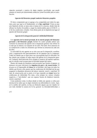 cipación ocasional y rotativa de algún impulso movilizado, que puede 
sumarse al interés por determinada condición virtual favorable para su satis-facción. 
277 
Aparato del bienestar grupal: malestar-bienestar grupales 
El único componente que se agrega a los compartidos por todos los apa-ratos, 
pero que aquí es el fundamental, es la bip. espiritual. Vimos ya que 
esta bipulsión divide su tarea entre el plano de lo concreto, donde trata de 
afirmar los hechos favorables y negar los desfavorables para el O.M.I.F., y 
el de las condiciones virtuales. Esta última parte de la bipulsión da lugar al 
aparato del bienestar grupal. 
Aparato de la integración general: infelicidad-felicidad 
Los aparatos de la moral personal, de la moral grupal, del bienestar 
personal y del bienestar grupal, forman los cuatro grandes pilares que 
sostienen la estructura del aparato de la integración general. Este último no 
es más que la síntesis o el conjunto de los otros. Por tanto, lleva inmersos en 
su composición a todos los elementos que forman la estructura de cada uno 
de ellos. 
La actividad de este aparato no es otra cosa que la integración, coordina-ción 
y organización del funcionamiento de los aparatos que lo componen. 
Todos los ideales que se fijan éstos van convergiendo hacia la felicidad. No 
hay ideales que escapen al orden mayor del aparato de la integración gene-ral. 
Cualquier ideal particular lleva siempre el auspicio del aparato supremo, 
que lo concibe como un paso para la felicidad integral del sujeto. 
Dentro del mundo de elementos motivacionales que forman al aparato, se 
destacan con gran relevancia los impulsos de gozo y de conservación. El 
de gozo es el responsable del deseo de la felicidad y del logro de todos los 
ideales que llevan a ella, puesto que las condiciones de felicidad son las que 
aseguran la abundante presencia del placer material, moral y espiritual. El 
imp. de conservación, por su parte, es el que responde con temor hacia las 
condiciones de infelicidad. Por tanto, evita siempre los valores virtuales 
negativos, o “anti-ideales”, que son seguras fuentes de displacer material, 
moral o espiritual. 
Como podremos notar, la altura donde se halla este aparato se ubica por 
encima de las nubes que en algún momento nos dificultaban la visión. Aquí, 
en la cumbre del espíritu, no hay ya obstáculo alguno que nos impida ver 
con toda claridad la esencia de la ley general. La felicidad-infelicidad, a 
 