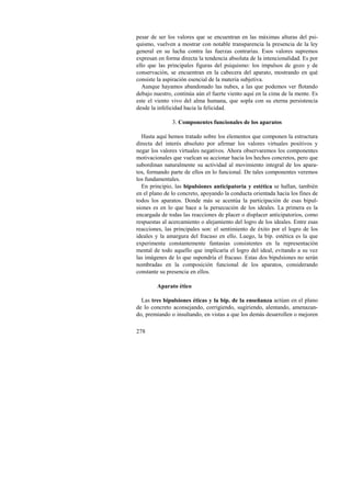 pesar de ser los valores que se encuentran en las máximas alturas del psi-quismo, 
278 
vuelven a mostrar con notable transparencia la presencia de la ley 
general en su lucha contra las fuerzas contrarias. Esos valores supremos 
expresan en forma directa la tendencia absoluta de la intencionalidad. Es por 
ello que las principales figuras del psiquismo: los impulsos de gozo y de 
conservación, se encuentran en la cabecera del aparato, mostrando en qué 
consiste la aspiración esencial de la materia subjetiva. 
Aunque hayamos abandonado las nubes, a las que podemos ver flotando 
debajo nuestro, continúa aún el fuerte viento aquí en la cima de la mente. Es 
este el viento vivo del alma humana, que sopla con su eterna persistencia 
desde la infelicidad hacia la felicidad. 
3. Componentes funcionales de los aparatos 
Hasta aquí hemos tratado sobre los elementos que componen la estructura 
directa del interés absoluto por afirmar los valores virtuales positivos y 
negar los valores virtuales negativos. Ahora observaremos los componentes 
motivacionales que vuelcan su accionar hacia los hechos concretos, pero que 
subordinan naturalmente su actividad al movimiento integral de los apara-tos, 
formando parte de ellos en lo funcional. De tales componentes veremos 
los fundamentales. 
En principio, las bipulsiones anticipatoria y estética se hallan, también 
en el plano de lo concreto, apoyando la conducta orientada hacia los fines de 
todos los aparatos. Donde más se acentúa la participación de esas bipul-siones 
es en lo que hace a la persecución de los ideales. La primera es la 
encargada de todas las reacciones de placer o displacer anticipatorios, como 
respuestas al acercamiento o alejamiento del logro de los ideales. Entre esas 
reacciones, las principales son: el sentimiento de éxito por el logro de los 
ideales y la amargura del fracaso en ello. Luego, la bip. estética es la que 
experimenta constantemente fantasías consistentes en la representación 
mental de todo aquello que implicaría el logro del ideal, evitando a su vez 
las imágenes de lo que supondría el fracaso. Estas dos bipulsiones no serán 
nombradas en la composición funcional de los aparatos, considerando 
constante su presencia en ellos. 
Aparato ético 
Las tres bipulsiones éticas y la bip. de la enseñanza actúan en el plano 
de lo concreto aconsejando, corrigiendo, sugiriendo, alentando, amenazan-do, 
premiando o insultando, en vistas a que los demás desarrollen o mejoren 
 